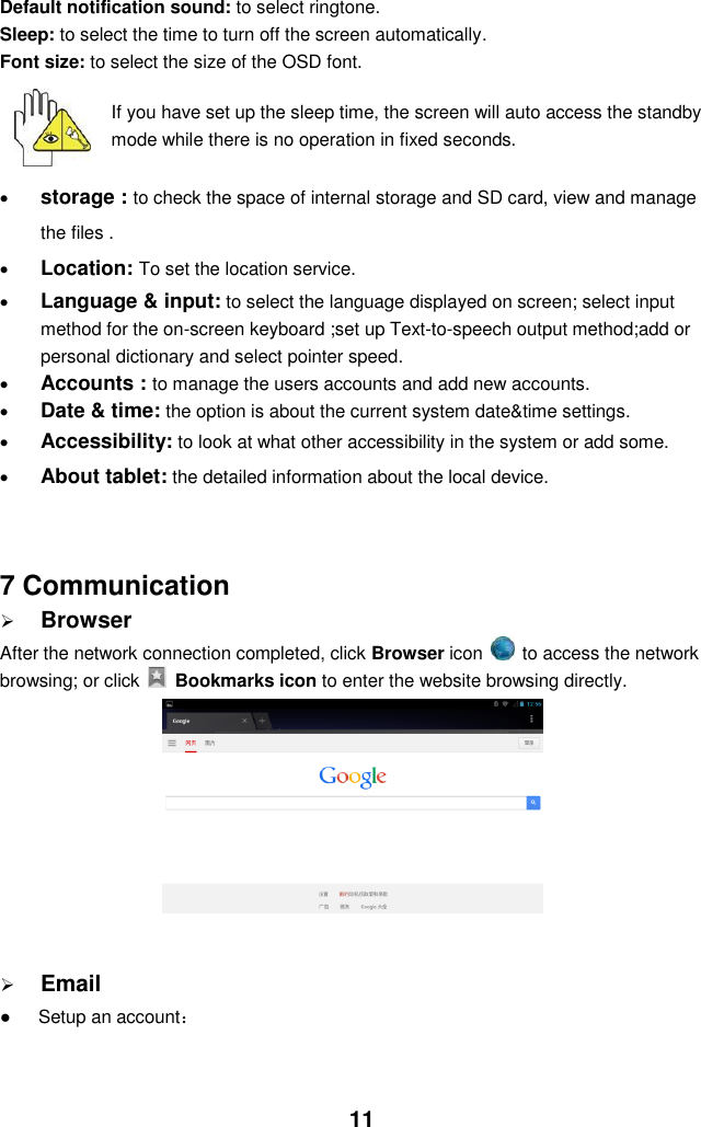  11 Default notification sound: to select ringtone. Sleep: to select the time to turn off the screen automatically. Font size: to select the size of the OSD font.     If you have set up the sleep time, the screen will auto access the standby mode while there is no operation in fixed seconds.   storage : to check the space of internal storage and SD card, view and manage the files .  Location: To set the location service.  Language &amp; input: to select the language displayed on screen; select input method for the on-screen keyboard ;set up Text-to-speech output method;add or   personal dictionary and select pointer speed.  Accounts : to manage the users accounts and add new accounts.  Date &amp; time: the option is about the current system date&amp;time settings.  Accessibility: to look at what other accessibility in the system or add some.  About tablet: the detailed information about the local device.   7 Communication  Browser After the network connection completed, click Browser icon   to access the network browsing; or click    Bookmarks icon to enter the website browsing directly.            Email ●      Setup an account：   