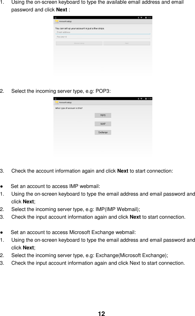  12 1.  Using the on-screen keyboard to type the available email address and email password and click Next :                  2.  Select the incoming server type, e.g: POP3:                  3.  Check the account information again and click Next to start connection:  ●      Set an account to access IMP webmail: 1.  Using the on-screen keyboard to type the email address and email password and click Next; 2.  Select the incoming server type, e.g: IMP(IMP Webmail); 3.  Check the input account information again and click Next to start connection.  ●      Set an account to access Microsoft Exchange webmail: 1.  Using the on-screen keyboard to type the email address and email password and click Next; 2.  Select the incoming server type, e.g: Exchange(Microsoft Exchange); 3.  Check the input account information again and click Next to start connection.     