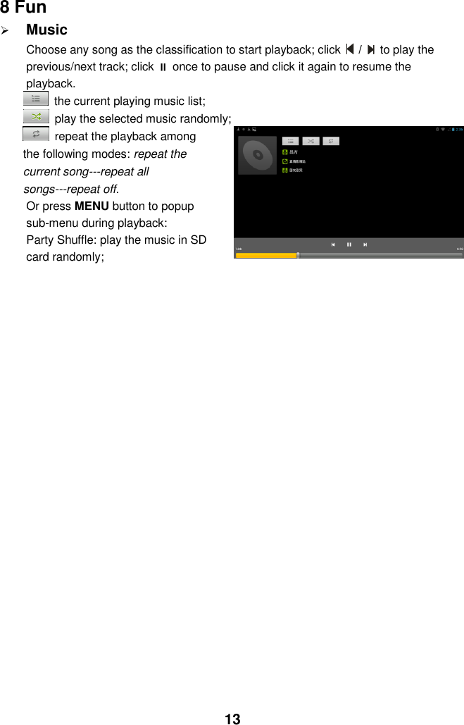  13 8 Fun  Music Choose any song as the classification to start playback; click   /    to play the previous/next track; click  once to pause and click it again to resume the playback.   the current playing music list;   play the selected music randomly;   repeat the playback among the following modes: repeat the current song---repeat all songs---repeat off. Or press MENU button to popup sub-menu during playback:   Party Shuffle: play the music in SD card randomly;                      