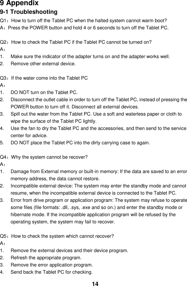  14  9 Appendix 9-1 Troubleshooting Q1：How to turn off the Tablet PC when the halted system cannot warm boot? A：Press the POWER button and hold 4 or 6 seconds to turn off the Tablet PC.  Q2：How to check the Tablet PC if the Tablet PC cannot be turned on? A： 1.  Make sure the indicator of the adapter turns on and the adapter works well.   2.  Remove other external device.  Q3：If the water come into the Tablet PC A： 1. DO NOT turn on the Tablet PC. 2.  Disconnect the outlet cable in order to turn off the Tablet PC, instead of pressing the POWER button to turn off it. Disconnect all external devices. 3.  Spill out the water from the Tablet PC. Use a soft and waterless paper or cloth to wipe the surface of the Tablet PC lightly. 4.  Use the fan to dry the Tablet PC and the accessories, and then send to the service center for advice. 5.  DO NOT place the Tablet PC into the dirty carrying case to again.  Q4：Why the system cannot be recover? A： 1.  Damage from External memory or built-in memory: If the data are saved to an error memory address, the data cannot restore. 2.  Incompatible external device: The system may enter the standby mode and cannot resume, when the incompatible external device is connected to the Tablet PC. 3.  Error from drive program or application program: The system may refuse to operate some files (file formats: .dll, .sys, .exe and so on.) and enter the standby mode or hibernate mode. If the incompatible application program will be refused by the operating system, the system may fail to recover.  Q5：How to check the system which cannot recover? A： 1.  Remove the external devices and their device program. 2.  Refresh the appropriate program. 3.  Remove the error application program. 4.  Send back the Tablet PC for checking. 