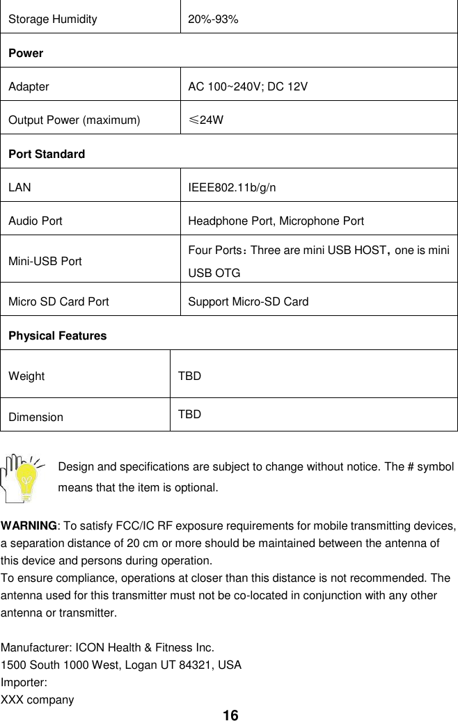  16 Storage Humidity 20%-93% Power Adapter AC 100~240V; DC 12V Output Power (maximum) ≤24W Port Standard LAN IEEE802.11b/g/n Audio Port Headphone Port, Microphone Port Mini-USB Port Four Ports：Three are mini USB HOST，one is mini USB OTG Micro SD Card Port   Support Micro-SD Card Physical Features Weight TBD Dimension TBD  Design and specifications are subject to change without notice. The # symbol means that the item is optional.    WARNING: To satisfy FCC/IC RF exposure requirements for mobile transmitting devices, a separation distance of 20 cm or more should be maintained between the antenna of this device and persons during operation. To ensure compliance, operations at closer than this distance is not recommended. The antenna used for this transmitter must not be co-located in conjunction with any other antenna or transmitter.  Manufacturer: ICON Health &amp; Fitness Inc. 1500 South 1000 West, Logan UT 84321, USA Importer: XXX company 