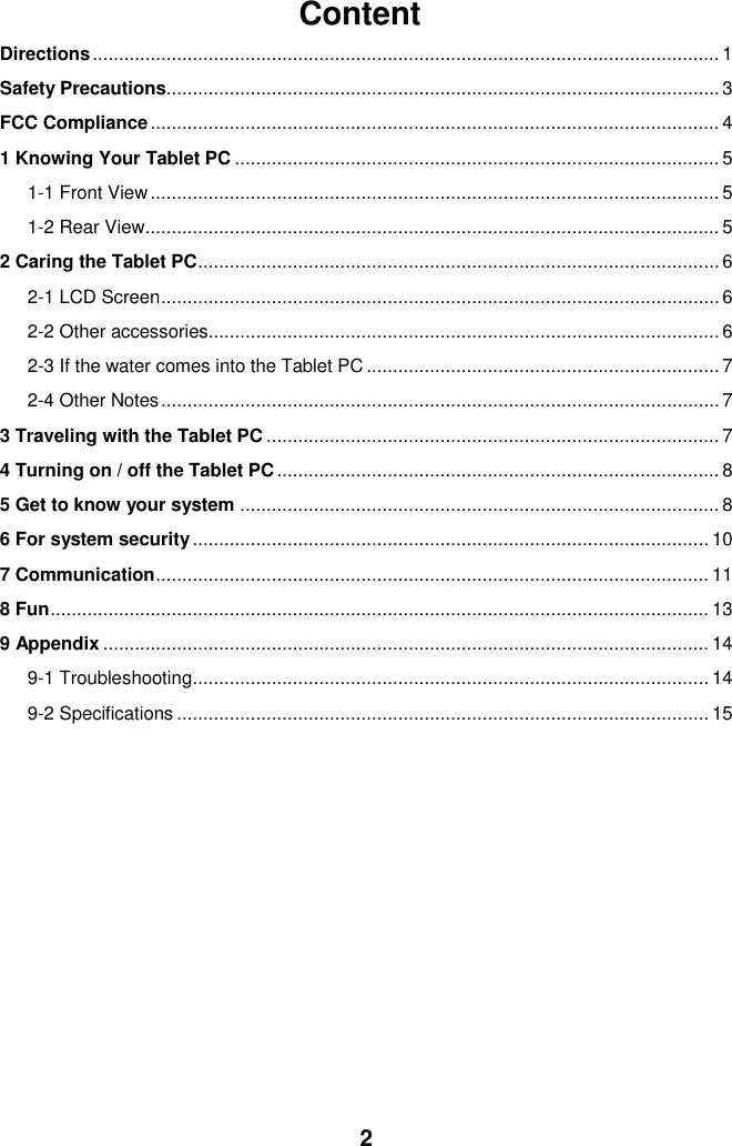  2 Content Directions ....................................................................................................................... 1 Safety Precautions......................................................................................................... 3 FCC Compliance ............................................................................................................ 4 1 Knowing Your Tablet PC ............................................................................................ 5 1-1 Front View ............................................................................................................ 5 1-2 Rear View ............................................................................................................. 5 2 Caring the Tablet PC ................................................................................................... 6 2-1 LCD Screen .......................................................................................................... 6 2-2 Other accessories................................................................................................. 6 2-3 If the water comes into the Tablet PC ................................................................... 7 2-4 Other Notes .......................................................................................................... 7 3 Traveling with the Tablet PC ...................................................................................... 7 4 Turning on / off the Tablet PC .................................................................................... 8 5 Get to know your system ........................................................................................... 8 6 For system security .................................................................................................. 10 7 Communication ......................................................................................................... 11 8 Fun ............................................................................................................................. 13 9 Appendix ................................................................................................................... 14 9-1 Troubleshooting .................................................................................................. 14 9-2 Specifications ..................................................................................................... 15           