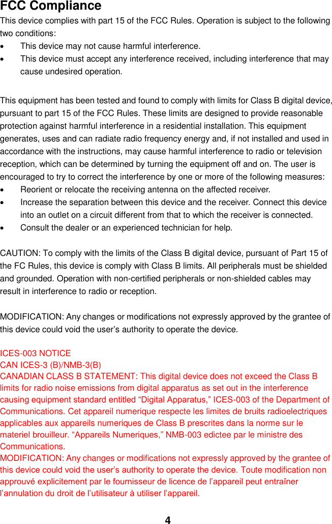  4 FCC Compliance This device complies with part 15 of the FCC Rules. Operation is subject to the following two conditions:   This device may not cause harmful interference.   This device must accept any interference received, including interference that may cause undesired operation.  This equipment has been tested and found to comply with limits for Class B digital device, pursuant to part 15 of the FCC Rules. These limits are designed to provide reasonable protection against harmful interference in a residential installation. This equipment generates, uses and can radiate radio frequency energy and, if not installed and used in accordance with the instructions, may cause harmful interference to radio or television reception, which can be determined by turning the equipment off and on. The user is encouraged to try to correct the interference by one or more of the following measures:     Reorient or relocate the receiving antenna on the affected receiver.     Increase the separation between this device and the receiver. Connect this device into an outlet on a circuit different from that to which the receiver is connected.     Consult the dealer or an experienced technician for help.  CAUTION: To comply with the limits of the Class B digital device, pursuant of Part 15 of the FC Rules, this device is comply with Class B limits. All peripherals must be shielded and grounded. Operation with non-certified peripherals or non-shielded cables may result in interference to radio or reception.  MODIFICATION: Any changes or modifications not expressly approved by the grantee of this device could void the user’s authority to operate the device.  ICES-003 NOTICE CAN ICES-3 (B)/NMB-3(B) CANADIAN CLASS B STATEMENT: This digital device does not exceed the Class B limits for radio noise emissions from digital apparatus as set out in the interference causing equipment standard entitled “Digital Apparatus,” ICES-003 of the Department of Communications. Cet appareil numerique respecte les limites de bruits radioelectriques applicables aux appareils numeriques de Class B prescrites dans la norme sur le materiel brouilleur. “Appareils Numeriques,” NMB-003 edictee par le ministre des Communications. MODIFICATION: Any changes or modifications not expressly approved by the grantee of this device could void the user’s authority to operate the device. Toute modification non approuvé explicitement par le fournisseur de licence de l’appareil peut entraîner l’annulation du droit de l’utilisateur à utiliser l’appareil. 