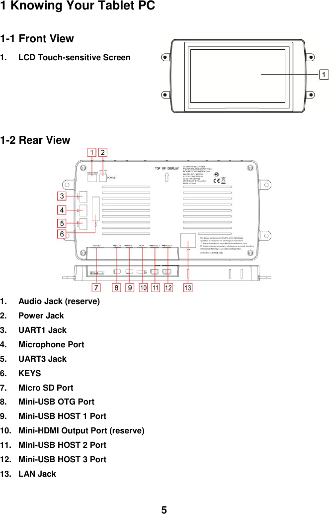  5 1 Knowing Your Tablet PC  1-1 Front View 1.  LCD Touch-sensitive Screen                             1-2 Rear View          1.  Audio Jack (reserve) 2.  Power Jack 3.  UART1 Jack 4.  Microphone Port 5.  UART3 Jack 6.  KEYS 7.  Micro SD Port 8.  Mini-USB OTG Port 9.  Mini-USB HOST 1 Port 10.  Mini-HDMI Output Port (reserve) 11.  Mini-USB HOST 2 Port 12.  Mini-USB HOST 3 Port 13.  LAN Jack  