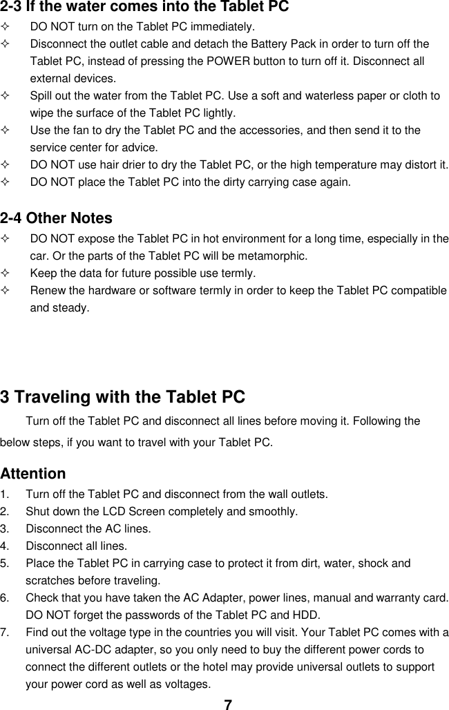  7 2-3 If the water comes into the Tablet PC   DO NOT turn on the Tablet PC immediately.   Disconnect the outlet cable and detach the Battery Pack in order to turn off the Tablet PC, instead of pressing the POWER button to turn off it. Disconnect all external devices.   Spill out the water from the Tablet PC. Use a soft and waterless paper or cloth to wipe the surface of the Tablet PC lightly.   Use the fan to dry the Tablet PC and the accessories, and then send it to the service center for advice.   DO NOT use hair drier to dry the Tablet PC, or the high temperature may distort it.   DO NOT place the Tablet PC into the dirty carrying case again.  2-4 Other Notes   DO NOT expose the Tablet PC in hot environment for a long time, especially in the car. Or the parts of the Tablet PC will be metamorphic.   Keep the data for future possible use termly.   Renew the hardware or software termly in order to keep the Tablet PC compatible and steady.         3 Traveling with the Tablet PC Turn off the Tablet PC and disconnect all lines before moving it. Following the   below steps, if you want to travel with your Tablet PC.  Attention 1.  Turn off the Tablet PC and disconnect from the wall outlets. 2.  Shut down the LCD Screen completely and smoothly. 3.  Disconnect the AC lines. 4.  Disconnect all lines. 5.  Place the Tablet PC in carrying case to protect it from dirt, water, shock and scratches before traveling. 6.  Check that you have taken the AC Adapter, power lines, manual and warranty card. DO NOT forget the passwords of the Tablet PC and HDD. 7.  Find out the voltage type in the countries you will visit. Your Tablet PC comes with a universal AC-DC adapter, so you only need to buy the different power cords to connect the different outlets or the hotel may provide universal outlets to support your power cord as well as voltages. 