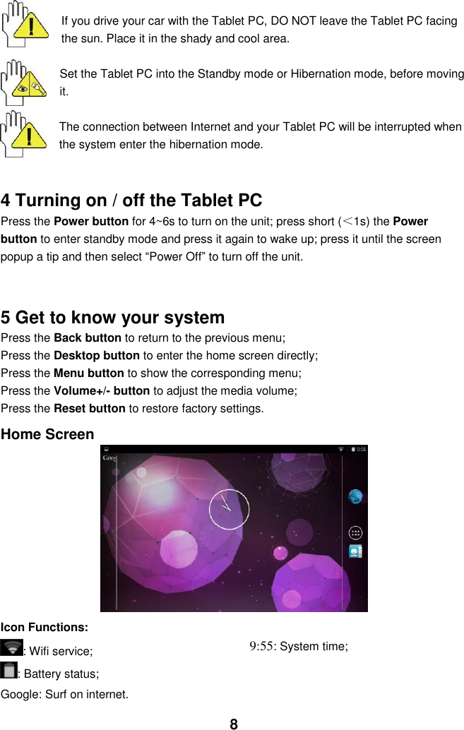  8   If you drive your car with the Tablet PC, DO NOT leave the Tablet PC facing the sun. Place it in the shady and cool area.  Set the Tablet PC into the Standby mode or Hibernation mode, before moving it.  The connection between Internet and your Tablet PC will be interrupted when the system enter the hibernation mode.   4 Turning on / off the Tablet PC Press the Power button for 4~6s to turn on the unit; press short (＜1s) the Power button to enter standby mode and press it again to wake up; press it until the screen popup a tip and then select “Power Off” to turn off the unit.     5 Get to know your system Press the Back button to return to the previous menu;   Press the Desktop button to enter the home screen directly;   Press the Menu button to show the corresponding menu; Press the Volume+/- button to adjust the media volume; Press the Reset button to restore factory settings.  Home Screen          Icon Functions: : Wifi service; : Battery status; Google: Surf on internet. 9:55: System time;        