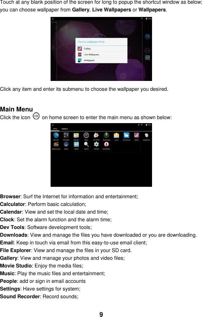  9 Touch at any blank position of the screen for long to popup the shortcut window as below; you can choose wallpaper from Gallery, Live Wallpapers or Wallpapers.              Click any item and enter its submenu to choose the wallpaper you desired.   Main Menu Click the icon   on home screen to enter the main menu as shown below:          Browser: Surf the Internet for information and entertainment; Calculator: Perform basic calculation; Calendar: View and set the local date and time; Clock: Set the alarm function and the alarm time;     Dev Tools: Software development tools; Downloads: View and manage the files you have downloaded or you are downloading. Email: Keep in touch via email from this easy-to-use email client; File Explorer: View and manage the files in your SD card. Gallery: View and manage your photos and video files; Movie Studio: Enjoy the media files; Music: Play the music files and entertainment; People: add or sign in email accounts Settings: Have settings for system; Sound Recorder: Record sounds;  