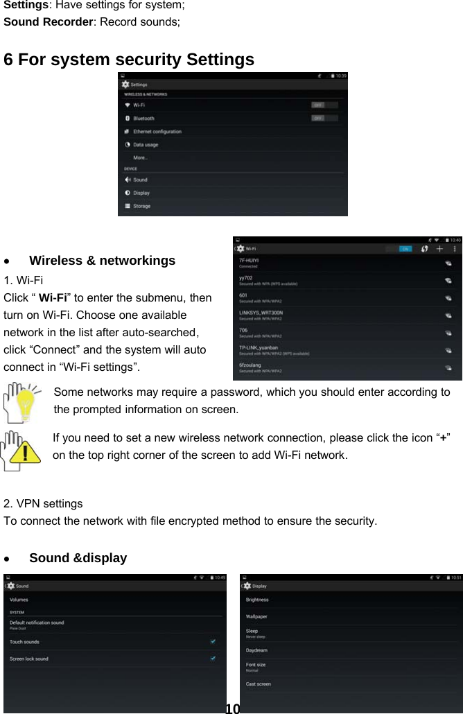 10Settings: Have settings for system;Sound Recorder: Record sounds;6 For system security Settings•Wireless &amp; networkings1. Wi-FiClick “ Wi-Fi” to enter the submenu, thenturn on Wi-Fi. Choose one availablenetwork in the list after auto-searched,click “Connect” and the system will autoconnect in “Wi-Fi settings”.Some networks may require a password, which you should enter according tothe prompted information on screen.If you need to set a new wireless network connection, please click the icon “+”on the top right corner of the screen to add Wi-Fi network.2. VPN settingsTo connect the network with file encrypted method to ensure the security.•Sound &amp;display