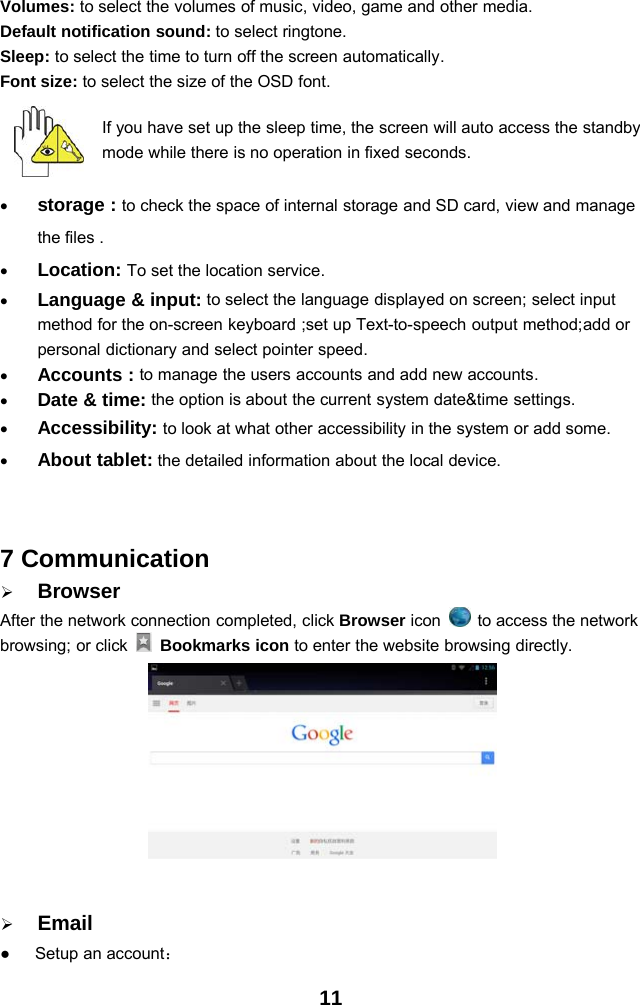 11Volumes: to select the volumes of music, video, game and other media.Default notification sound: to select ringtone.Sleep: to select the time to turn off the screen automatically.Font size: to select the size of the OSD font.If you have set up the sleep time, the screen will auto access the standbymode while there is no operation in fixed seconds.•storage : to check the space of internal storage and SD card, view and managethe files .•Location: To set the location service.•Language &amp; input: to select the language displayed on screen; select inputmethod for the on-screen keyboard ;set up Text-to-speech output method;add orpersonal dictionary and select pointer speed.•Accounts : to manage the users accounts and add new accounts.•Date &amp; time: the option is about the current system date&amp;time settings.•Accessibility: to look at what other accessibility in the system or add some.•About tablet: the detailed information about the local device.7 Communication¾BrowserAfter the network connection completed, click Browser icon to access the networkbrowsing; or click Bookmarks icon to enter the website browsing directly.¾Email●Setup an account：