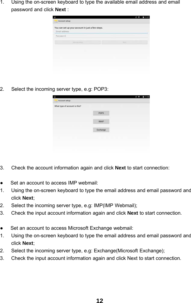 121. Using the on-screen keyboard to type the available email address and emailpassword and click Next :2. Select the incoming server type, e.g: POP3:3. Check the account information again and click Next to start connection:●Set an account to access IMP webmail:1. Using the on-screen keyboard to type the email address and email password andclick Next;2. Select the incoming server type, e.g: IMP(IMP Webmail);3. Check the input account information again and click Next to start connection.●Set an account to access Microsoft Exchange webmail:1. Using the on-screen keyboard to type the email address and email password andclick Next;2. Select the incoming server type, e.g: Exchange(Microsoft Exchange);3. Check the input account information again and click Next to start connection.