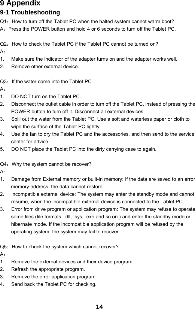 149 Appendix9-1 TroubleshootingQ1：How to turn off the Tablet PC when the halted system cannot warm boot?A：Press the POWER button and hold 4 or 6 seconds to turn off the Tablet PC.Q2：How to check the Tablet PC if the Tablet PC cannot be turned on?A：1. Make sure the indicator of the adapter turns on and the adapter works well.2. Remove other external device.Q3：If the water come into the Tablet PCA：1. DO NOT turn on the Tablet PC.2. Disconnect the outlet cable in order to turn off the Tablet PC, instead of pressing thePOWER button to turn off it. Disconnect all external devices.3. Spill out the water from the Tablet PC. Use a soft and waterless paper or cloth towipe the surface of the Tablet PC lightly.4. Use the fan to dry the Tablet PC and the accessories, and then send to the servicecenter for advice.5. DO NOT place the Tablet PC into the dirty carrying case to again.Q4：Why the system cannot be recover?A：1. Damage from External memory or built-in memory: If the data are saved to an errormemory address, the data cannot restore.2. Incompatible external device: The system may enter the standby mode and cannotresume, when the incompatible external device is connected to the Tablet PC.3. Error from drive program or application program: The system may refuse to operatesome files (file formats: .dll, .sys, .exe and so on.) and enter the standby mode orhibernate mode. If the incompatible application program will be refused by theoperating system, the system may fail to recover.Q5：How to check the system which cannot recover?A：1. Remove the external devices and their device program.2. Refresh the appropriate program.3. Remove the error application program.4. Send back the Tablet PC for checking.