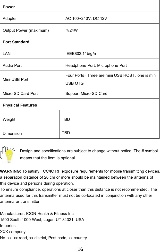 16PowerAdapter AC 100~240V; DC 12VOutput Power (maximum) ≤24WPort StandardLAN IEEE802.11b/g/nAudio Port Headphone Port, Microphone PortMini-USB PortFour Ports：Three are mini USB HOST，one is miniUSB OTGMicro SD Card Port Support Micro-SD CardPhysical FeaturesWeight TBDDimension TBDDesign and specifications are subject to change without notice. The # symbolmeans that the item is optional.WARNING: To satisfy FCC/IC RF exposure requirements for mobile transmitting devices,a separation distance of 20 cm or more should be maintained between the antenna ofthis device and persons during operation.To ensure compliance, operations at closer than this distance is not recommended. Theantenna used for this transmitter must not be co-located in conjunction with any otherantenna or transmitter.Manufacturer: ICON Health &amp; Fitness Inc.1500 South 1000 West, Logan UT 84321, USAImporter:XXX companyNo. xx, xx road, xx district, Post code, xx country.