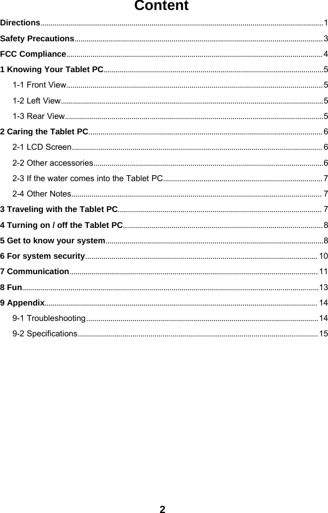 2ContentDirections............................................................................................................................................1Safety Precautions...........................................................................................................................3FCC Compliance...............................................................................................................................41 Knowing Your Tablet PC.............................................................................................................51-1 Front View...............................................................................................................................51-2 Left View..................................................................................................................................51-3 Rear View................................................................................................................................52 Caring the Tablet PC.................................................................................................................... 62-1 LCD Screen............................................................................................................................ 62-2 Other accessories..................................................................................................................62-3 If the water comes into the Tablet PC............................................................................... 72-4 Other Notes............................................................................................................................ 73 Traveling with the Tablet PC..................................................................................................... 74 Turning on / off the Tablet PC...................................................................................................85 Get to know your system............................................................................................................86 For system security................................................................................................................... 107 Communication........................................................................................................................... 118 Fun...................................................................................................................................................139 Appendix....................................................................................................................................... 149-1 Troubleshooting...................................................................................................................149-2 Specifications.......................................................................................................................15