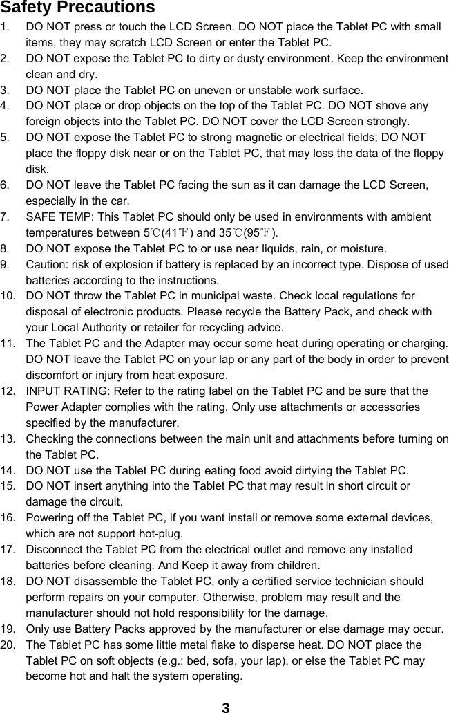 3Safety Precautions1. DO NOT press or touch the LCD Screen. DO NOT place the Tablet PC with smallitems, they may scratch LCD Screen or enter the Tablet PC.2. DO NOT expose the Tablet PC to dirty or dusty environment. Keep the environmentclean and dry.3. DO NOT place the Tablet PC on uneven or unstable work surface.4. DO NOT place or drop objects on the top of the Tablet PC. DO NOT shove anyforeign objects into the Tablet PC. DO NOT cover the LCD Screen strongly.5. DO NOT expose the Tablet PC to strong magnetic or electrical fields; DO NOTplace the floppy disk near or on the Tablet PC, that may loss the data of the floppydisk.6. DO NOT leave the Tablet PC facing the sun as it can damage the LCD Screen,especially in the car.7. SAFE TEMP: This Tablet PC should only be used in environments with ambienttemperatures between 5℃(41℉) and 35℃(95℉).8. DO NOT expose the Tablet PC to or use near liquids, rain, or moisture.9. Caution: risk of explosion if battery is replaced by an incorrect type. Dispose of usedbatteries according to the instructions.10. DO NOT throw the Tablet PC in municipal waste. Check local regulations fordisposal of electronic products. Please recycle the Battery Pack, and check withyour Local Authority or retailer for recycling advice.11. The Tablet PC and the Adapter may occur some heat during operating or charging.DO NOT leave the Tablet PC on your lap or any part of the body in order to preventdiscomfort or injury from heat exposure.12. INPUT RATING: Refer to the rating label on the Tablet PC and be sure that thePower Adapter complies with the rating. Only use attachments or accessoriesspecified by the manufacturer.13. Checking the connections between the main unit and attachments before turning onthe Tablet PC.14. DO NOT use the Tablet PC during eating food avoid dirtying the Tablet PC.15. DO NOT insert anything into the Tablet PC that may result in short circuit ordamage the circuit.16. Powering off the Tablet PC, if you want install or remove some external devices,which are not support hot-plug.17. Disconnect the Tablet PC from the electrical outlet and remove any installedbatteries before cleaning. And Keep it away from children.18. DO NOT disassemble the Tablet PC, only a certified service technician shouldperform repairs on your computer. Otherwise, problem may result and themanufacturer should not hold responsibility for the damage.19. Only use Battery Packs approved by the manufacturer or else damage may occur.20. The Tablet PC has some little metal flake to disperse heat. DO NOT place theTablet PC on soft objects (e.g.: bed, sofa, your lap), or else the Tablet PC maybecome hot and halt the system operating.