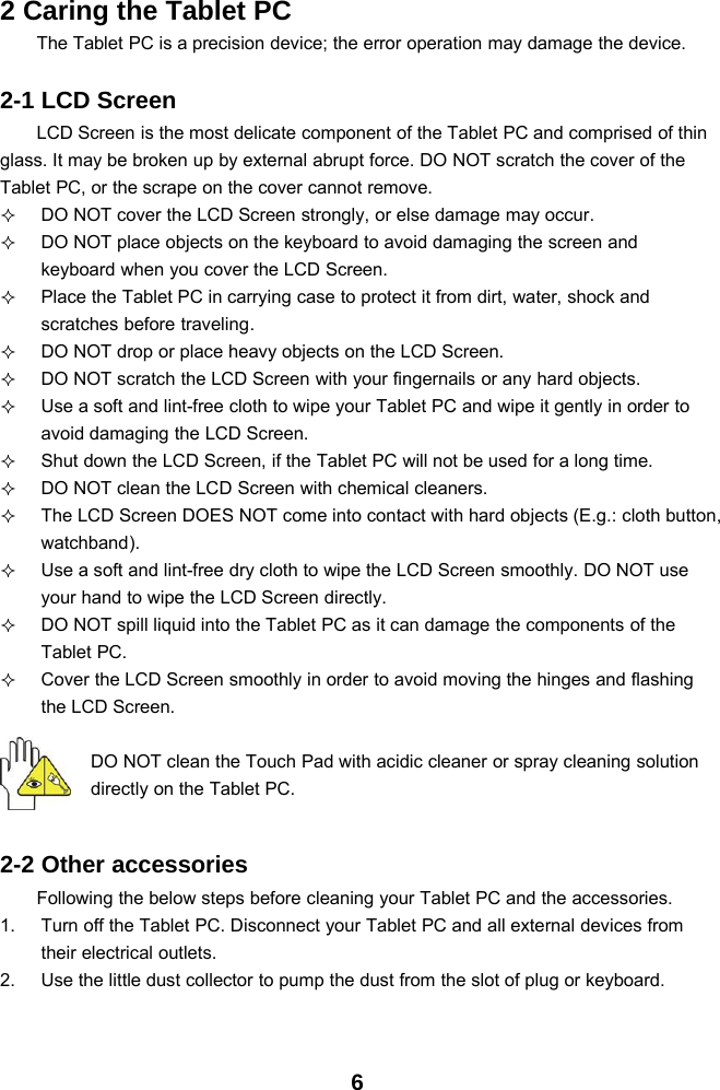 62 Caring the Tablet PCThe Tablet PC is a precision device; the error operation may damage the device.2-1 LCD ScreenLCD Screen is the most delicate component of the Tablet PC and comprised of thinglass. It may be broken up by external abrupt force. DO NOT scratch the cover of theTablet PC, or the scrape on the cover cannot remove.DO NOT cover the LCD Screen strongly, or else damage may occur.DO NOT place objects on the keyboard to avoid damaging the screen andkeyboard when you cover the LCD Screen.Place the Tablet PC in carrying case to protect it from dirt, water, shock andscratches before traveling.DO NOT drop or place heavy objects on the LCD Screen.DO NOT scratch the LCD Screen with your fingernails or any hard objects.Use a soft and lint-free cloth to wipe your Tablet PC and wipe it gently in order toavoid damaging the LCD Screen.Shut down the LCD Screen, if the Tablet PC will not be used for a long time.DO NOT clean the LCD Screen with chemical cleaners.The LCD Screen DOES NOT come into contact with hard objects (E.g.: cloth button,watchband).Use a soft and lint-free dry cloth to wipe the LCD Screen smoothly. DO NOT useyour hand to wipe the LCD Screen directly.DO NOT spill liquid into the Tablet PC as it can damage the components of theTablet PC.Cover the LCD Screen smoothly in order to avoid moving the hinges and flashingthe LCD Screen.DO NOT clean the Touch Pad with acidic cleaner or spray cleaning solutiondirectly on the Tablet PC.2-2 Other accessoriesFollowing the below steps before cleaning your Tablet PC and the accessories.1. Turn off the Tablet PC. Disconnect your Tablet PC and all external devices fromtheir electrical outlets.2. Use the little dust collector to pump the dust from the slot of plug or keyboard.