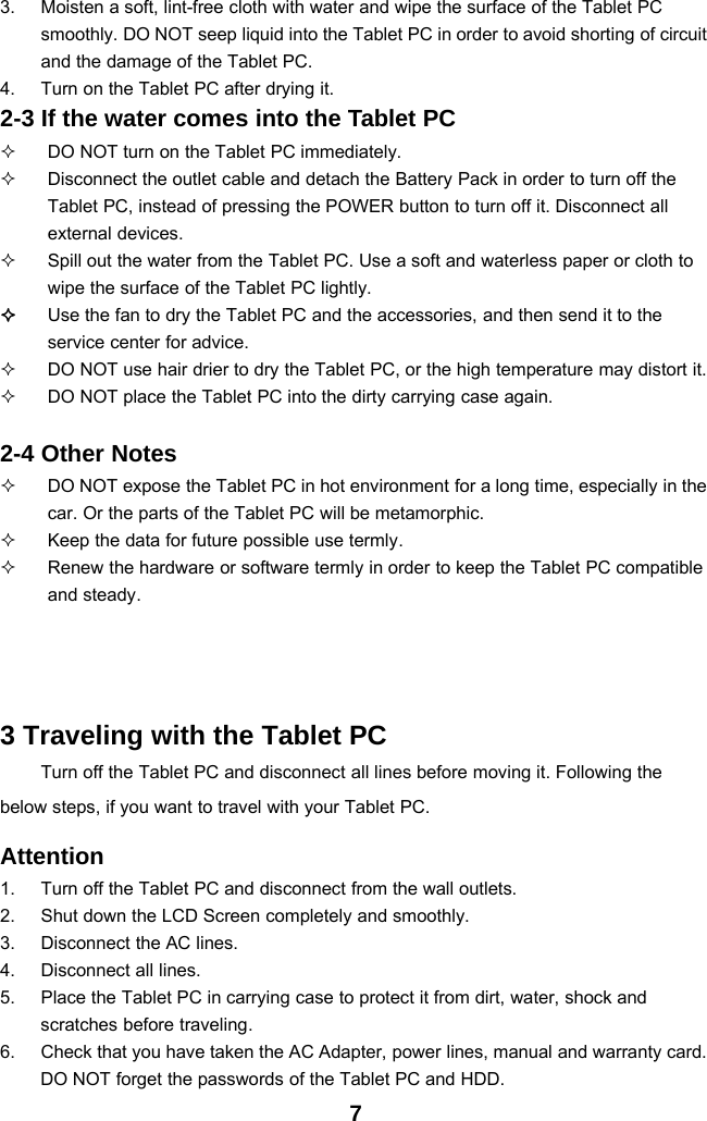 73. Moisten a soft, lint-free cloth with water and wipe the surface of the Tablet PCsmoothly. DO NOT seep liquid into the Tablet PC in order to avoid shorting of circuitand the damage of the Tablet PC.4. Turn on the Tablet PC after drying it.2-3 If the water comes into the Tablet PCDO NOT turn on the Tablet PC immediately.Disconnect the outlet cable and detach the Battery Pack in order to turn off theTablet PC, instead of pressing the POWER button to turn off it. Disconnect allexternal devices.Spill out the water from the Tablet PC. Use a soft and waterless paper or cloth towipe the surface of the Tablet PC lightly.Use the fan to dry the Tablet PC and the accessories, and then send it to theservice center for advice.DO NOT use hair drier to dry the Tablet PC, or the high temperature may distort it.DO NOT place the Tablet PC into the dirty carrying case again.2-4 Other NotesDO NOT expose the Tablet PC in hot environment for a long time, especially in thecar. Or the parts of the Tablet PC will be metamorphic.Keep the data for future possible use termly.Renew the hardware or software termly in order to keep the Tablet PC compatibleand steady.3 Traveling with the Tablet PCTurn off the Tablet PC and disconnect all lines before moving it. Following thebelow steps, if you want to travel with your Tablet PC.Attention1. Turn off the Tablet PC and disconnect from the wall outlets.2. Shut down the LCD Screen completely and smoothly.3. Disconnect the AC lines.4. Disconnect all lines.5. Place the Tablet PC in carrying case to protect it from dirt, water, shock andscratches before traveling.6. Check that you have taken the AC Adapter, power lines, manual and warranty card.DO NOT forget the passwords of the Tablet PC and HDD.