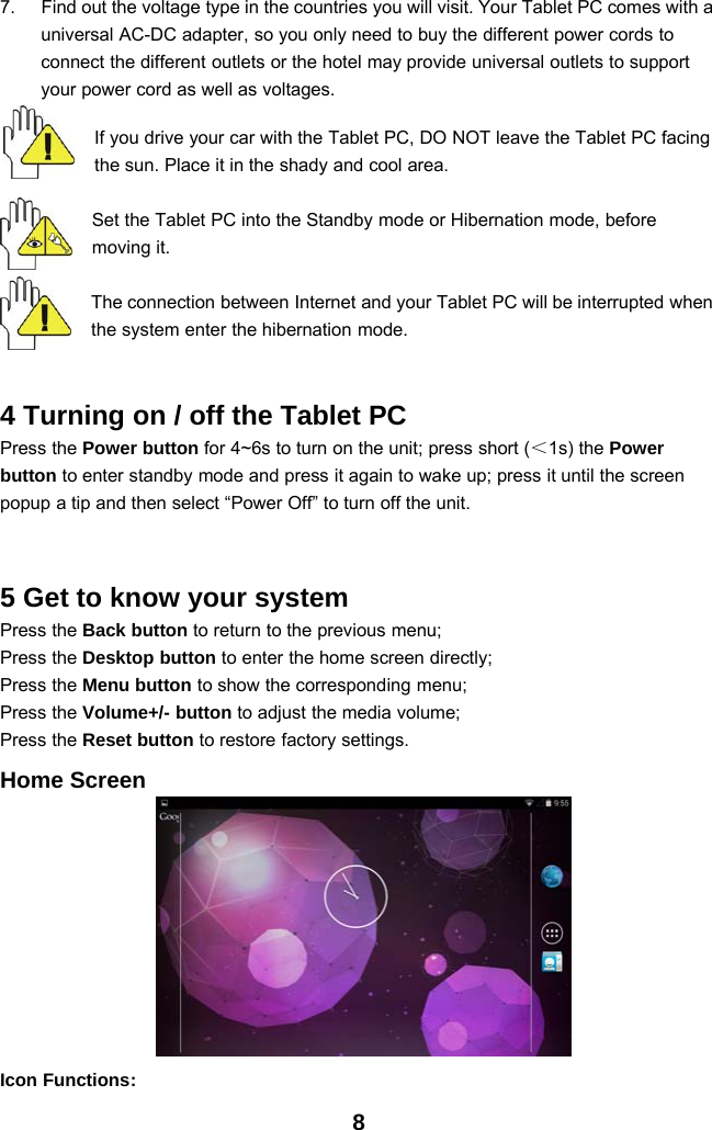 87. Find out the voltage type in the countries you will visit. Your Tablet PC comes with auniversal AC-DC adapter, so you only need to buy the different power cords toconnect the different outlets or the hotel may provide universal outlets to supportyour power cord as well as voltages.If you drive your car with the Tablet PC, DO NOT leave the Tablet PC facingthe sun. Place it in the shady and cool area.Set the Tablet PC into the Standby mode or Hibernation mode, beforemoving it.The connection between Internet and your Tablet PC will be interrupted whenthe system enter the hibernation mode.4 Turning on / off the Tablet PCPress the Power button for 4~6s to turn on the unit; press short (＜1s) the Powerbutton to enter standby mode and press it again to wake up; press it until the screenpopup a tip and then select “Power Off” to turn off the unit.5 Get to know your systemPress the Back button to return to the previous menu;Press the Desktop button to enter the home screen directly;Press the Menu button to show the corresponding menu;Press the Volume+/- button to adjust the media volume;Press the Reset button to restore factory settings.Home ScreenIcon Functions: