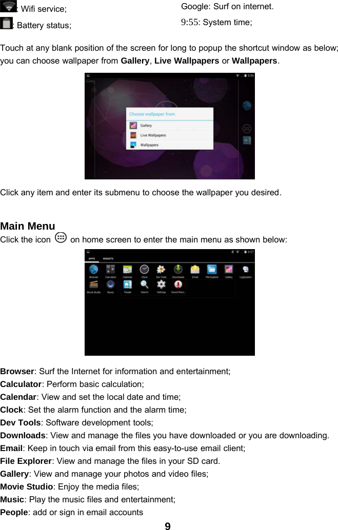 9:Wifiservice;: Battery status;Google: Surf on internet.9:55:Systemtime;Touch at any blank position of the screen for long to popup the shortcut window as below;you can choose wallpaper from Gallery,Live Wallpapers or Wallpapers.Click any item and enter its submenu to choose the wallpaper you desired.Main MenuClick the icon on home screen to enter the main menu as shown below:Browser: Surf the Internet for information and entertainment;Calculator: Perform basic calculation;Calendar: View and set the local date and time;Clock: Set the alarm function and the alarm time;Dev Tools: Software development tools;Downloads: View and manage the files you have downloaded or you are downloading.Email: Keep in touch via email from this easy-to-use email client;File Explorer: View and manage the files in your SD card.Gallery: View and manage your photos and video files;Movie Studio: Enjoy the media files;Music: Play the music files and entertainment;People: add or sign in email accounts