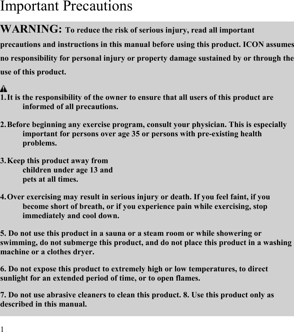  Important Precautions  WARNING: To reduce the risk of serious injury, read all important precautions and instructions in this manual before using this product. ICON assumes no responsibility for personal injury or property damage sustained by or through the use of this product.   1. It is the responsibility of the owner to ensure that all users of this product are informed of all precautions.  2. Before beginning any exercise program, consult your physician. This is especially important for persons over age 35 or persons with pre-existing health problems.  3. Keep this product away from children under age 13 and pets at all times.  4. Over exercising may result in serious injury or death. If you feel faint, if you become short of breath, or if you experience pain while exercising, stop immediately and cool down.  5. Do not use this product in a sauna or a steam room or while showering or swimming, do not submerge this product, and do not place this product in a washing machine or a clothes dryer.  6. Do not expose this product to extremely high or low temperatures, to direct sunlight for an extended period of time, or to open flames.  7. Do not use abrasive cleaners to clean this product. 8. Use this product only as described in this manual.   1    