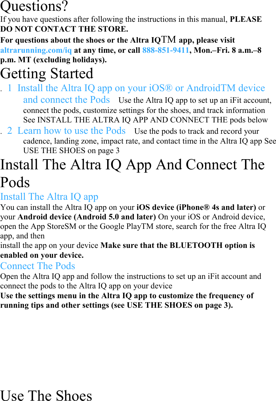 Questions? If you have questions after following the instructions in this manual, PLEASE DO NOT CONTACT THE STORE.  For questions about the shoes or the Altra IQTM app, please visit altrarunning.com/iq at any time, or call 888-851-9411, Mon.–Fri. 8 a.m.–8 p.m. MT (excluding holidays).  Getting Started  . 1  Install the Altra IQ app on your iOS® or AndroidTM device and connect the Pods Use the Altra IQ app to set up an iFit account, connect the pods, customize settings for the shoes, and track information See INSTALL THE ALTRA IQ APP AND CONNECT THE pods below  . 2  Learn how to use the Pods Use the pods to track and record your cadence, landing zone, impact rate, and contact time in the Altra IQ app See USE THE SHOES on page 3  Install The Altra IQ App And Connect The Pods  Install The Altra IQ app  You can install the Altra IQ app on your iOS device (iPhone® 4s and later) or your Android device (Android 5.0 and later) On your iOS or Android device, open the App StoreSM or the Google PlayTM store, search for the free Altra IQ app, and then  install the app on your device Make sure that the BLUETOOTH option is enabled on your device.  Connect The Pods  Open the Altra IQ app and follow the instructions to set up an iFit account and connect the pods to the Altra IQ app on your device  Use the settings menu in the Altra IQ app to customize the frequency of running tips and other settings (see USE THE SHOES on page 3).     Use The Shoes  