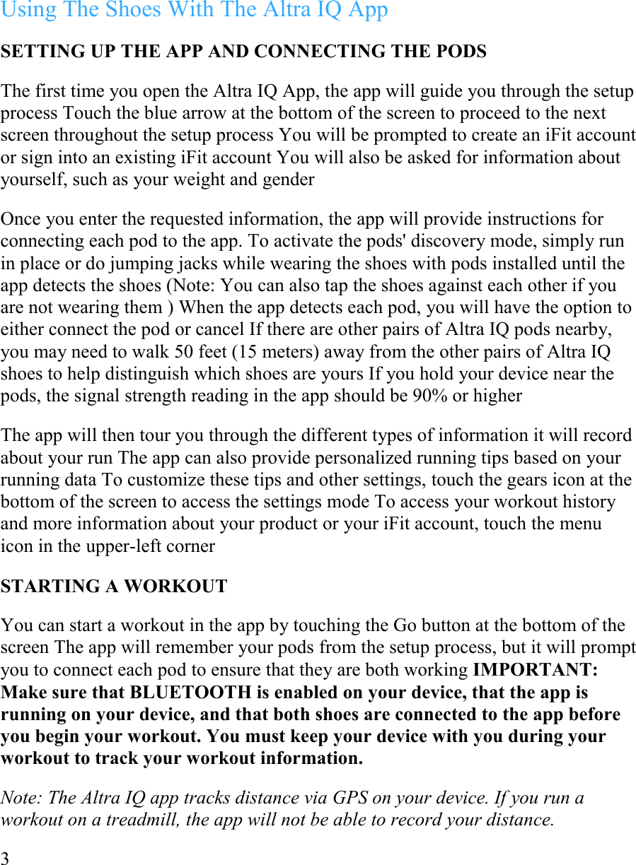 Using The Shoes With The Altra IQ App  SETTING UP THE APP AND CONNECTING THE PODS  The first time you open the Altra IQ App, the app will guide you through the setup process Touch the blue arrow at the bottom of the screen to proceed to the next screen throughout the setup process You will be prompted to create an iFit account or sign into an existing iFit account You will also be asked for information about yourself, such as your weight and gender  Once you enter the requested information, the app will provide instructions for connecting each pod to the app. To activate the pods&apos; discovery mode, simply run in place or do jumping jacks while wearing the shoes with pods installed until the app detects the shoes (Note: You can also tap the shoes against each other if you are not wearing them ) When the app detects each pod, you will have the option to either connect the pod or cancel If there are other pairs of Altra IQ pods nearby, you may need to walk 50 feet (15 meters) away from the other pairs of Altra IQ shoes to help distinguish which shoes are yours If you hold your device near the pods, the signal strength reading in the app should be 90% or higher  The app will then tour you through the different types of information it will record about your run The app can also provide personalized running tips based on your running data To customize these tips and other settings, touch the gears icon at the bottom of the screen to access the settings mode To access your workout history and more information about your product or your iFit account, touch the menu icon in the upper-left corner  STARTING A WORKOUT  You can start a workout in the app by touching the Go button at the bottom of the screen The app will remember your pods from the setup process, but it will prompt you to connect each pod to ensure that they are both working IMPORTANT: Make sure that BLUETOOTH is enabled on your device, that the app is running on your device, and that both shoes are connected to the app before you begin your workout. You must keep your device with you during your workout to track your workout information.  Note: The Altra IQ app tracks distance via GPS on your device. If you run a workout on a treadmill, the app will not be able to record your distance.  3   