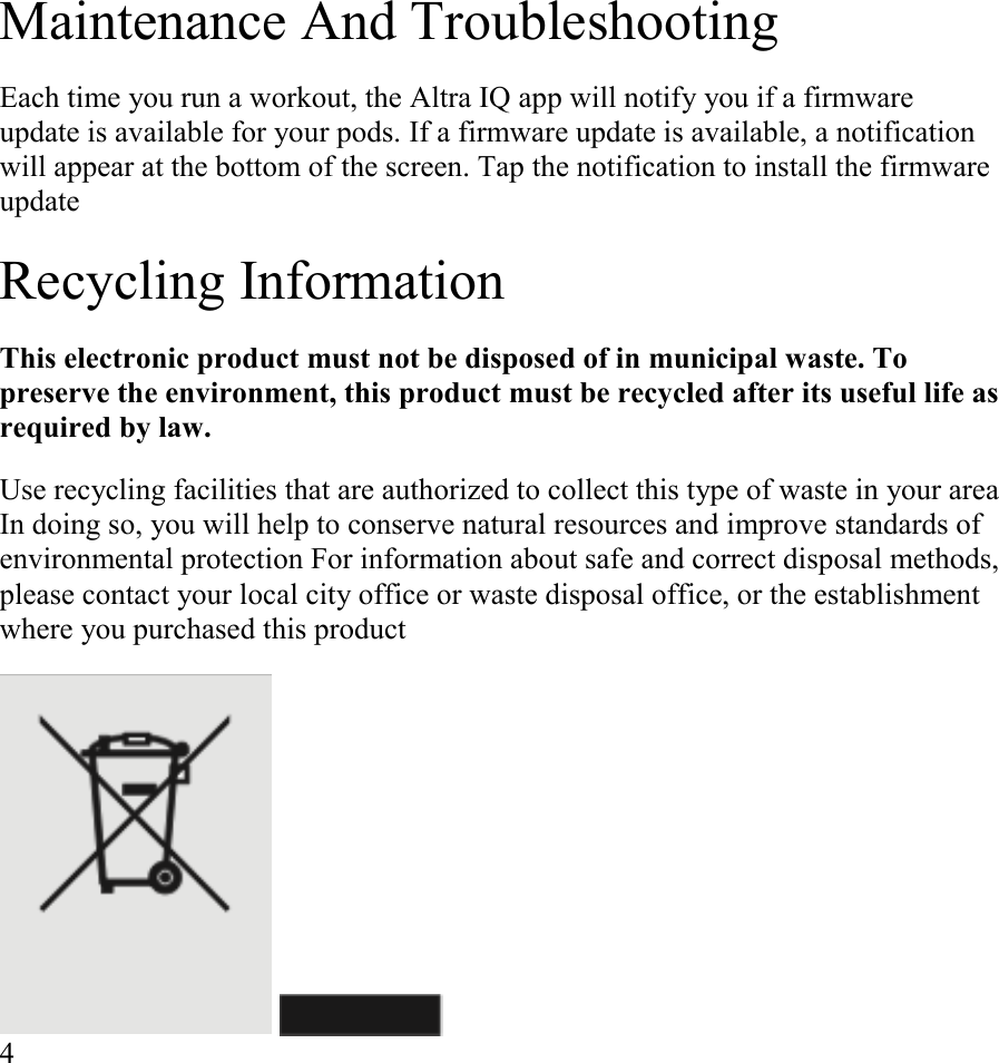 Maintenance And Troubleshooting  Each time you run a workout, the Altra IQ app will notify you if a firmware update is available for your pods. If a firmware update is available, a notification will appear at the bottom of the screen. Tap the notification to install the firmware update  Recycling Information  This electronic product must not be disposed of in municipal waste. To preserve the environment, this product must be recycled after its useful life as required by law.  Use recycling facilities that are authorized to collect this type of waste in your area In doing so, you will help to conserve natural resources and improve standards of environmental protection For information about safe and correct disposal methods, please contact your local city office or waste disposal office, or the establishment where you purchased this product      4      