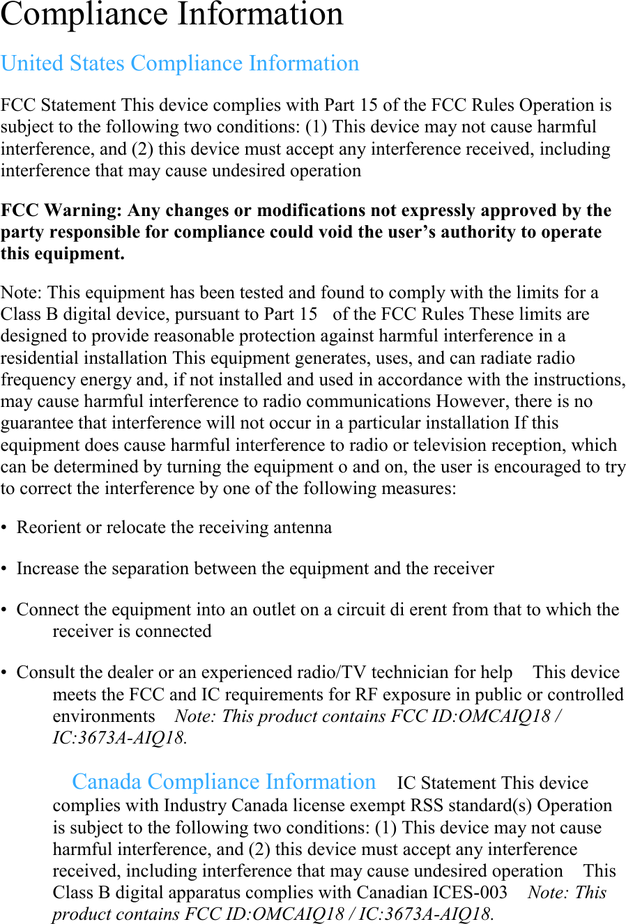 Compliance Information  United States Compliance Information  FCC Statement This device complies with Part 15 of the FCC Rules Operation is subject to the following two conditions: (1) This device may not cause harmful interference, and (2) this device must accept any interference received, including interference that may cause undesired operation  FCC Warning: Any changes or modifications not expressly approved by the party responsible for compliance could void the user’s authority to operate this equipment.  Note: This equipment has been tested and found to comply with the limits for a Class B digital device, pursuant to Part 15of the FCC Rules These limits are designed to provide reasonable protection against harmful interference in a residential installation This equipment generates, uses, and can radiate radio frequency energy and, if not installed and used in accordance with the instructions, may cause harmful interference to radio communications However, there is no guarantee that interference will not occur in a particular installation If this equipment does cause harmful interference to radio or television reception, which can be determined by turning the equipment o and on, the user is encouraged to try to correct the interference by one of the following measures:  • Reorient or relocate the receiving antenna  • Increase the separation between the equipment and the receiver  • Connect the equipment into an outlet on a circuit di erent from that to which the receiver is connected  • Consult the dealer or an experienced radio/TV technician for help This device meets the FCC and IC requirements for RF exposure in public or controlled environments Note: This product contains FCC ID:OMCAIQ18 / IC:3673A-AIQ18.  Canada Compliance Information IC Statement This device complies with Industry Canada license exempt RSS standard(s) Operation is subject to the following two conditions: (1) This device may not cause harmful interference, and (2) this device must accept any interference received, including interference that may cause undesired operation This Class B digital apparatus complies with Canadian ICES-003 Note: This product contains FCC ID:OMCAIQ18 / IC:3673A-AIQ18. 