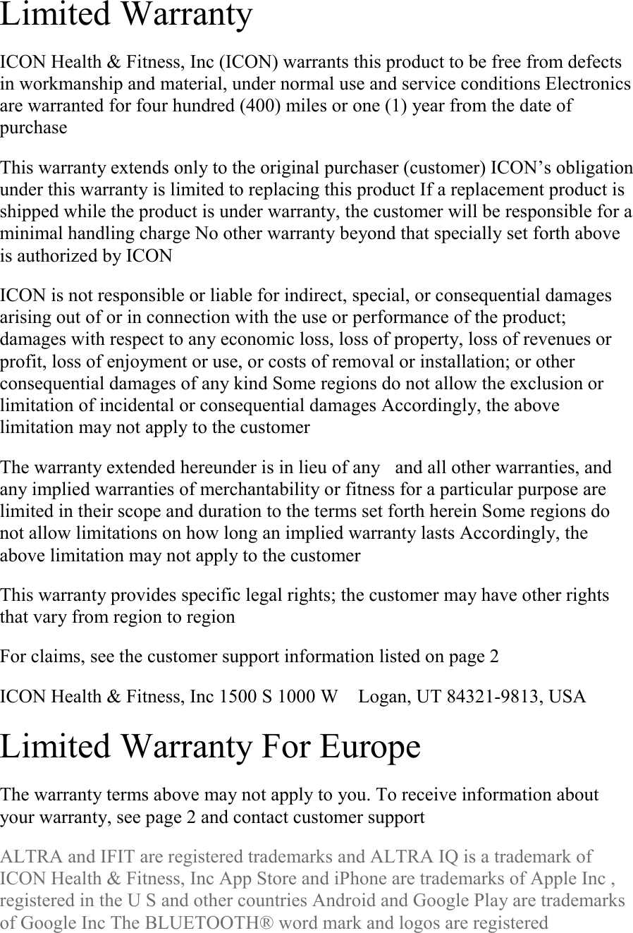 Limited Warranty  ICON Health &amp; Fitness, Inc (ICON) warrants this product to be free from defects in workmanship and material, under normal use and service conditions Electronics are warranted for four hundred (400) miles or one (1) year from the date of purchase  This warranty extends only to the original purchaser (customer) ICON’s obligation under this warranty is limited to replacing this product If a replacement product is shipped while the product is under warranty, the customer will be responsible for a minimal handling charge No other warranty beyond that specially set forth above is authorized by ICON  ICON is not responsible or liable for indirect, special, or consequential damages arising out of or in connection with the use or performance of the product; damages with respect to any economic loss, loss of property, loss of revenues or profit, loss of enjoyment or use, or costs of removal or installation; or other consequential damages of any kind Some regions do not allow the exclusion or limitation of incidental or consequential damages Accordingly, the above limitation may not apply to the customer  The warranty extended hereunder is in lieu of anyand all other warranties, and any implied warranties of merchantability or fitness for a particular purpose are limited in their scope and duration to the terms set forth herein Some regions do not allow limitations on how long an implied warranty lasts Accordingly, the above limitation may not apply to the customer  This warranty provides specific legal rights; the customer may have other rights that vary from region to region  For claims, see the customer support information listed on page 2  ICON Health &amp; Fitness, Inc 1500 S 1000 W Logan, UT 84321-9813, USA  Limited Warranty For Europe  The warranty terms above may not apply to you. To receive information about your warranty, see page 2 and contact customer support  ALTRA and IFIT are registered trademarks and ALTRA IQ is a trademark of ICON Health &amp; Fitness, Inc App Store and iPhone are trademarks of Apple Inc , registered in the U S and other countries Android and Google Play are trademarks of Google Inc The BLUETOOTH® word mark and logos are registered 