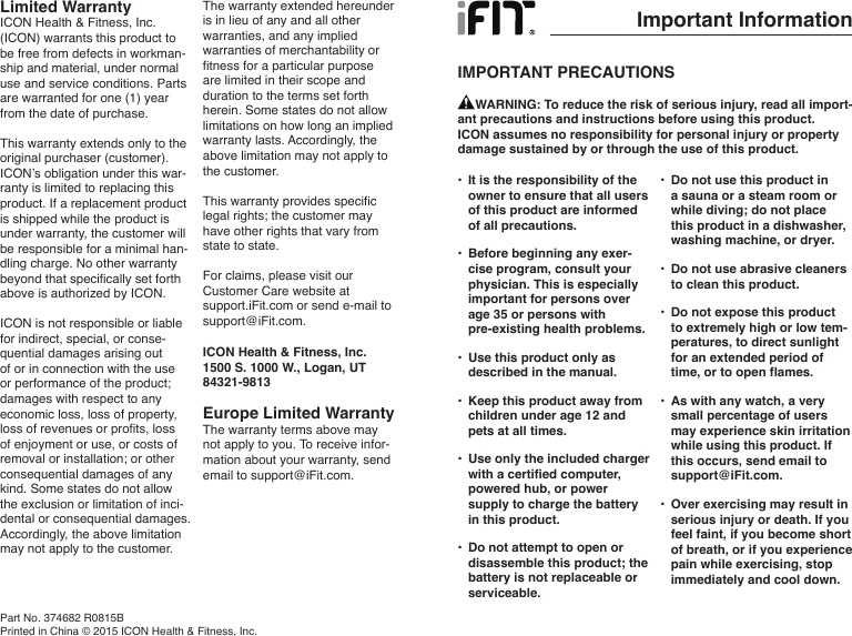 Limited WarrantyICON Health &amp; Fitness, Inc. (ICON) warrants this product to be free from defects in workman-ship and material, under normal use and service conditions. Parts are warranted for one (1) year from the date of purchase. This warranty extends only to the original purchaser (customer). ICON’s obligation under this war-ranty is limited to replacing this product. If a replacement product is shipped while the product is under warranty, the customer will be responsible for a minimal han-dling charge. No other warranty beyond that specifically set forth above is authorized by ICON.ICON is not responsible or liable for indirect, special, or conse-quential damages arising out of or in connection with the use or performance of the product; damages with respect to any economic loss, loss of property, loss of revenues or profits, loss of enjoyment or use, or costs of removal or installation; or other consequential damages of any kind. Some states do not allow the exclusion or limitation of inci-dental or consequential damages. Accordingly, the above limitation may not apply to the customer.The warranty extended hereunder is in lieu of any and all other warranties, and any implied warranties of merchantability or fitness for a particular purpose are limited in their scope and duration to the terms set forth herein. Some states do not allow limitations on how long an implied warranty lasts. Accordingly, the above limitation may not apply to the customer.This warranty provides specific legal rights; the customer may have other rights that vary from state to state.For claims, please visit our Customer Care website at support.iFit.com or send e-mail to support@iFit.com.ICON Health &amp; Fitness, Inc.1500 S. 1000 W., Logan, UT 84321-9813Europe Limited WarrantyThe warranty terms above may not apply to you. To receive infor-mation about your warranty, send email to support@iFit.com.Part No. 374682 R0815BPrinted in China © 2015 ICON Health &amp; Fitness, Inc.Important InformationIMPORTANT PRECAUTIONS•  It is the responsibility of the owner to ensure that all users of this product are informed of all precautions. •  Before beginning any exer-cise program, consult your physician. This is especially important for persons over age 35 or persons with pre-existing health problems. •  Use this product only as described in the manual.•  Keep this product away from children under age 12 and pets at all times.•  Use only the included charger with a certified computer, powered hub, or power supply to charge the battery in this product.•  Do not attempt to open or disassemble this product; the battery is not replaceable or serviceable.•  Do not use this product in a sauna or a steam room or while diving; do not place this product in a dishwasher, washing machine, or dryer.•  Do not use abrasive cleaners to clean this product.•  Do not expose this product to extremely high or low tem-peratures, to direct sunlight for an extended period of time, or to open flames.•  As with any watch, a very small percentage of users may experience skin irritation while using this product. If this occurs, send email to support@iFit.com.•  Over exercising may result in serious injury or death. If you feel faint, if you become short of breath, or if you experience pain while exercising, stop immediately and cool down.     WARNING: To reduce the risk of serious injury, read all import-ant precautions and instructions before using this product. ICON assumes no responsibility for personal injury or property damage sustained by or through the use of this product.