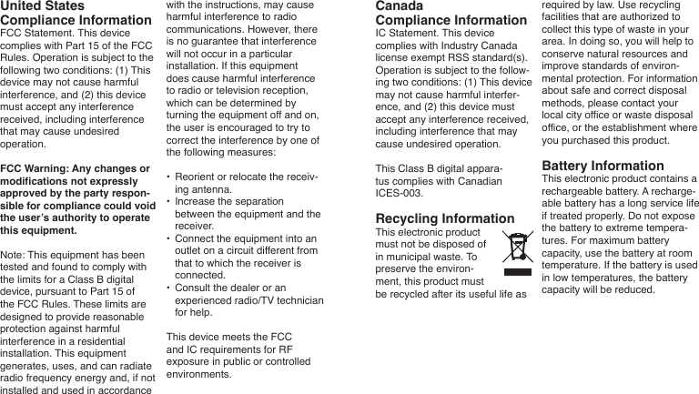 United StatesCompliance InformationFCC Statement. This device complies with Part 15 of the FCC Rules. Operation is subject to the following two conditions: (1) This device may not cause harmful interference, and (2) this device must accept any interference received, including interference that may cause undesired operation. FCC Warning: Any changes or modifications not expressly approved by the party respon-sible for compliance could void the user’s authority to operate this equipment. Note: This equipment has been tested and found to comply with the limits for a Class B digital device, pursuant to Part 15 of the FCC Rules. These limits are designed to provide reasonable protection against harmful interference in a residential installation. This equipment generates, uses, and can radiate radio frequency energy and, if not installed and used in accordance with the instructions, may cause harmful interference to radio communications. However, there is no guarantee that interference will not occur in a particular installation. If this equipment does cause harmful interference to radio or television reception, which can be determined by turning the equipment off and on, the user is encouraged to try to correct the interference by one of the following measures: •  Reorient or relocate the receiv-ing antenna. •  Increase the separation between the equipment and the receiver.•  Connect the equipment into an outlet on a circuit different from that to which the receiver is connected.•   Consult the dealer or an experienced radio/TV technician for help.This device meets the FCC and IC requirements for RF exposure in public or controlled environments.CanadaCompliance InformationIC Statement. This device complies with Industry Canada license exempt RSS standard(s). Operation is subject to the follow-ing two conditions: (1) This device may not cause harmful interfer-ence, and (2) this device must accept any interference received, including interference that may cause undesired operation. This Class B digital appara-tus complies with Canadian ICES-003.Recycling InformationThis electronic product must not be disposed of in municipal waste. To preserve the environ-ment, this product must be recycled after its useful life as required by law. Use recycling facilities that are authorized to collect this type of waste in your area. In doing so, you will help to conserve natural resources and improve standards of environ-mental protection. For information about safe and correct disposal methods, please contact your local city office or waste disposal office, or the establishment where you purchased this product.Battery InformationThis electronic product contains a rechargeable battery. A recharge-able battery has a long service life if treated properly. Do not expose the battery to extreme tempera-tures. For maximum battery capacity, use the battery at room temperature. If the battery is used in low temperatures, the battery capacity will be reduced.