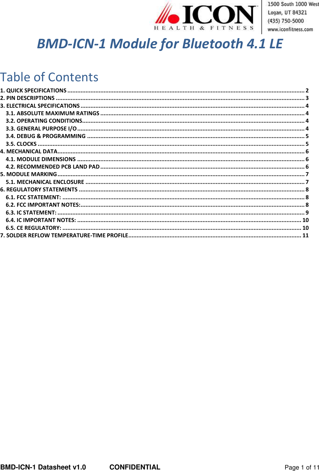  BMD-ICN-1 Datasheet v1.0  CONFIDENTIAL  Page 1 of 11 BMD-ICN-1 Module for Bluetooth 4.1 LE  Table of Contents 1. QUICK SPECIFICATIONS ................................................................................................................................................ 2 2. PIN DESCRIPTIONS ....................................................................................................................................................... 3 3. ELECTRICAL SPECIFICATIONS ........................................................................................................................................ 4 3.1. ABSOLUTE MAXIMUM RATINGS ............................................................................................................................ 4 3.2. OPERATING CONDITIONS....................................................................................................................................... 4 3.3. GENERAL PURPOSE I/O .......................................................................................................................................... 4 3.4. DEBUG &amp; PROGRAMMING .................................................................................................................................... 5 3.5. CLOCKS .................................................................................................................................................................. 5 4. MECHANICAL DATA ...................................................................................................................................................... 6 4.1. MODULE DIMENSIONS .......................................................................................................................................... 6 4.2. RECOMMENDED PCB LAND PAD ............................................................................................................................ 6 5. MODULE MARKING ...................................................................................................................................................... 7 5.1. MECHANICAL ENCLOSURE ..................................................................................................................................... 7 6. REGULATORY STATEMENTS ......................................................................................................................................... 8 6.1. FCC STATEMENT: ................................................................................................................................................... 8 6.2. FCC IMPORTANT NOTES: ........................................................................................................................................ 8 6.3. IC STATEMENT: ...................................................................................................................................................... 9 6.4. IC IMPORTANT NOTES: ........................................................................................................................................ 10 6.5. CE REGULATORY: ................................................................................................................................................. 10 7. SOLDER REFLOW TEMPERATURE-TIME PROFILE ......................................................................................................... 11    