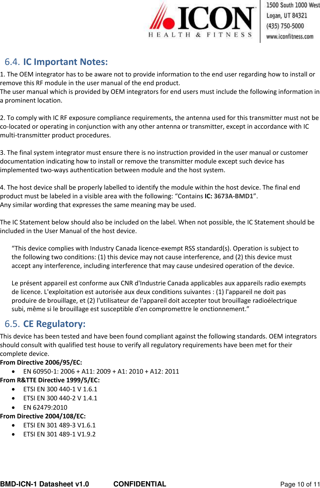  BMD-ICN-1 Datasheet v1.0  CONFIDENTIAL  Page 10 of 11  6.4. IC Important Notes: 1. The OEM integrator has to be aware not to provide information to the end user regarding how to install or remove this RF module in the user manual of the end product. The user manual which is provided by OEM integrators for end users must include the following information in a prominent location.  2. To comply with IC RF exposure compliance requirements, the antenna used for this transmitter must not be co‐located or operating in conjunction with any other antenna or transmitter, except in accordance with IC multi‐transmitter product procedures.  3. The final system integrator must ensure there is no instruction provided in the user manual or customer documentation indicating how to install or remove the transmitter module except such device has implemented two‐ways authentication between module and the host system.  4. The host device shall be properly labelled to identify the module within the host device. The final end product must be labeled in a visible area with the following: “Contains IC: 3673A-BMD1”.  Any similar wording that expresses the same meaning may be used.   The IC Statement below should also be included on the label. When not possible, the IC Statement should be included in the User Manual of the host device.  “This device complies with Industry Canada licence-exempt RSS standard(s). Operation is subject to the following two conditions: (1) this device may not cause interference, and (2) this device must accept any interference, including interference that may cause undesired operation of the device.   Le présent appareil est conforme aux CNR d&apos;Industrie Canada applicables aux appareils radio exempts de licence. L&apos;exploitation est autorisée aux deux conditions suivantes : (1) l&apos;appareil ne doit pas produire de brouillage, et (2) l&apos;utilisateur de l&apos;appareil doit accepter tout brouillage radioélectrique subi, même si le brouillage est susceptible d&apos;en compromettre le onctionnement.” 6.5. CE Regulatory: This device has been tested and have been found compliant against the following standards. OEM integrators should consult with qualified test house to verify all regulatory requirements have been met for their complete device. From Directive 2006/95/EC:  EN 60950-1: 2006 + A11: 2009 + A1: 2010 + A12: 2011 From R&amp;TTE Directive 1999/5/EC:  ETSI EN 300 440-1 V 1.6.1  ETSI EN 300 440-2 V 1.4.1   EN 62479:2010 From Directive 2004/108/EC:  ETSI EN 301 489-3 V1.6.1   ETSI EN 301 489-1 V1.9.2    