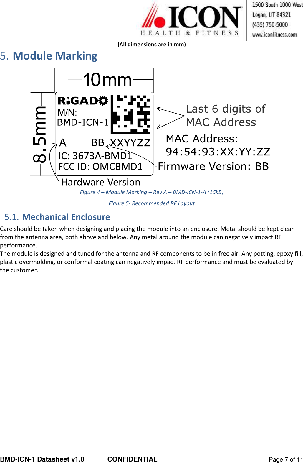  BMD-ICN-1 Datasheet v1.0  CONFIDENTIAL  Page 7 of 11 (All dimensions are in mm) 5. Module Marking  Figure 4 – Module Marking – Rev A – BMD-ICN-1-A (16kB) Figure 5- Recommended RF Layout 5.1. Mechanical Enclosure Care should be taken when designing and placing the module into an enclosure. Metal should be kept clear from the antenna area, both above and below. Any metal around the module can negatively impact RF performance.  The module is designed and tuned for the antenna and RF components to be in free air. Any potting, epoxy fill, plastic overmolding, or conformal coating can negatively impact RF performance and must be evaluated by the customer.   