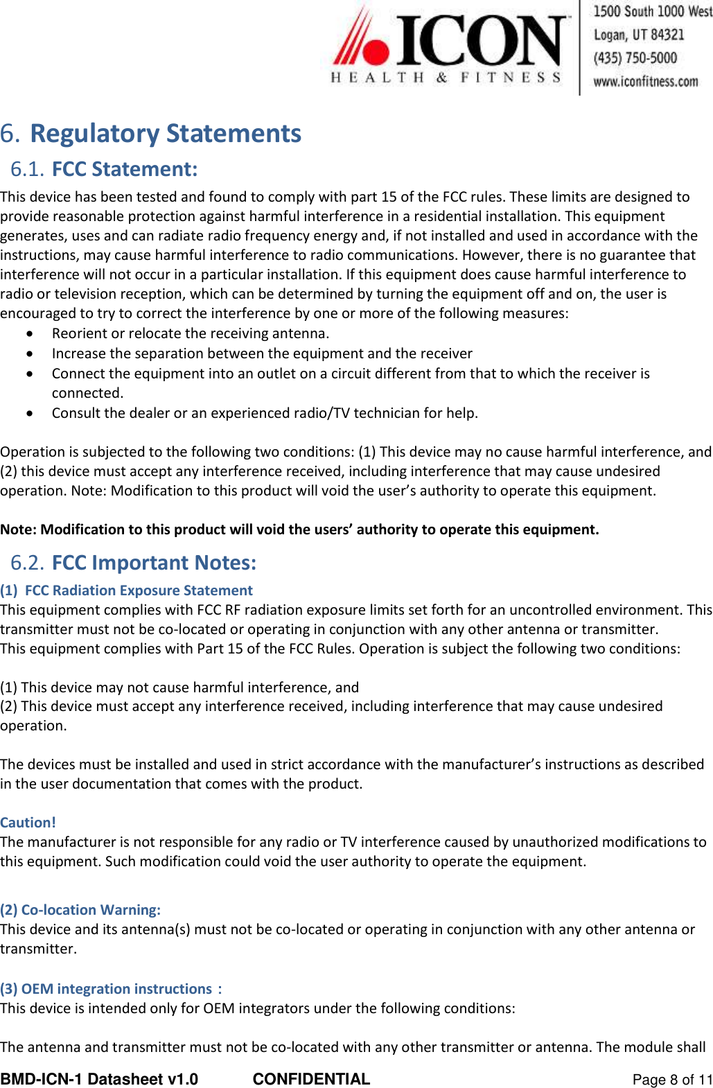  BMD-ICN-1 Datasheet v1.0  CONFIDENTIAL  Page 8 of 11  6. Regulatory Statements 6.1. FCC Statement: This device has been tested and found to comply with part 15 of the FCC rules. These limits are designed to provide reasonable protection against harmful interference in a residential installation. This equipment generates, uses and can radiate radio frequency energy and, if not installed and used in accordance with the instructions, may cause harmful interference to radio communications. However, there is no guarantee that interference will not occur in a particular installation. If this equipment does cause harmful interference to radio or television reception, which can be determined by turning the equipment off and on, the user is encouraged to try to correct the interference by one or more of the following measures:  Reorient or relocate the receiving antenna.  Increase the separation between the equipment and the receiver  Connect the equipment into an outlet on a circuit different from that to which the receiver is connected.  Consult the dealer or an experienced radio/TV technician for help.  Operation is subjected to the following two conditions: (1) This device may no cause harmful interference, and (2) this device must accept any interference received, including interference that may cause undesired operation. Note: Modification to this product will void the user’s authority to operate this equipment.  Note: Modification to this product will void the users’ authority to operate this equipment. 6.2. FCC Important Notes: (1)  FCC Radiation Exposure Statement This equipment complies with FCC RF radiation exposure limits set forth for an uncontrolled environment. This transmitter must not be co-located or operating in conjunction with any other antenna or transmitter. This equipment complies with Part 15 of the FCC Rules. Operation is subject the following two conditions:  (1) This device may not cause harmful interference, and (2) This device must accept any interference received, including interference that may cause undesired operation.   The devices must be installed and used in strict accordance with the manufacturer’s instructions as described in the user documentation that comes with the product.  Caution! The manufacturer is not responsible for any radio or TV interference caused by unauthorized modifications to this equipment. Such modification could void the user authority to operate the equipment.  (2) Co-location Warning: This device and its antenna(s) must not be co-located or operating in conjunction with any other antenna or transmitter.  (3) OEM integration instructions： This device is intended only for OEM integrators under the following conditions:  The antenna and transmitter must not be co-located with any other transmitter or antenna. The module shall 