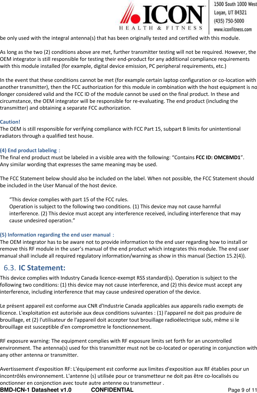  BMD-ICN-1 Datasheet v1.0  CONFIDENTIAL  Page 9 of 11 be only used with the integral antenna(s) that has been originally tested and certified with this module.  As long as the two (2) conditions above are met, further transmitter testing will not be required. However, the OEM integrator is still responsible for testing their end-product for any additional compliance requirements with this module installed (for example, digital device emission, PC peripheral requirements, etc.)  In the event that these conditions cannot be met (for example certain laptop configuration or co-location with another transmitter), then the FCC authorization for this module in combination with the host equipment is no longer considered valid and the FCC ID of the module cannot be used on the final product. In these and circumstance, the OEM integrator will be responsible for re-evaluating. The end product (including the transmitter) and obtaining a separate FCC authorization.  Caution! The OEM is still responsible for verifying compliance with FCC Part 15, subpart B limits for unintentional radiators through a qualified test house.  (4) End product labeling： The final end product must be labeled in a visible area with the following: “Contains FCC ID: OMCBMD1”.  Any similar wording that expresses the same meaning may be used.   The FCC Statement below should also be included on the label. When not possible, the FCC Statement should be included in the User Manual of the host device.  “This device complies with part 15 of the FCC rules.  Operation is subject to the following two conditions. (1) This device may not cause harmful interference. (2) This device must accept any interference received, including interference that may cause undesired operation.”  (5) Information regarding the end user manual： The OEM integrator has to be aware not to provide information to the end user regarding how to install or remove this RF module in the user’s manual of the end product which integrates this module. The end user manual shall include all required regulatory information/warning as show in this manual (Section 15.2(4)). 6.3. IC Statement: This device complies with Industry Canada licence-exempt RSS standard(s). Operation is subject to the following two conditions: (1) this device may not cause interference, and (2) this device must accept any interference, including interference that may cause undesired operation of the device.   Le présent appareil est conforme aux CNR d&apos;Industrie Canada applicables aux appareils radio exempts de licence. L&apos;exploitation est autorisée aux deux conditions suivantes : (1) l&apos;appareil ne doit pas produire de brouillage, et (2) l&apos;utilisateur de l&apos;appareil doit accepter tout brouillage radioélectrique subi, même si le brouillage est susceptible d&apos;en compromettre le fonctionnement.   RF exposure warning: The equipment complies with RF exposure limits set forth for an uncontrolled environment. The antenna(s) used for this transmitter must not be co-located or operating in conjunction with any other antenna or transmitter.   Avertissement d&apos;exposition RF: L&apos;équipement est conforme aux limites d&apos;exposition aux RF établies pour un incontrôlés environnement. L&apos;antenne (s) utilisée pour ce transmetteur ne doit pas être co-localisés ou onctionner en conjonction avec toute autre antenne ou transmetteur . 