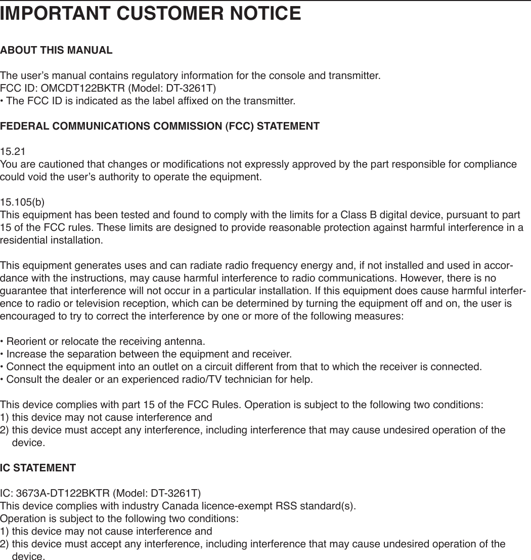 IMPORTANT CUSTOMER NOTICEABOUT THIS MANUALThe user’s manual contains regulatory information for the console and transmitter.FCC ID: OMCDT122BKTR (Model: DT-3261T)• The FCC ID is indicated as the label affixed on the transmitter.FEDERAL COMMUNICATIONS COMMISSION (FCC) STATEMENT15.21You are cautioned that changes or modifications not expressly approved by the part responsible for compliance could void the user’s authority to operate the equipment.15.105(b)This equipment has been tested and found to comply with the limits for a Class B digital device, pursuant to part 15 of the FCC rules. These limits are designed to provide reasonable protection against harmful interference in a residential installation.This equipment generates uses and can radiate radio frequency energy and, if not installed and used in accor-dance with the instructions, may cause harmful interference to radio communications. However, there is no guarantee that interference will not occur in a particular installation. If this equipment does cause harmful interfer-ence to radio or television reception, which can be determined by turning the equipment off and on, the user is encouraged to try to correct the interference by one or more of the following measures:• Reorient or relocate the receiving antenna.• Increase the separation between the equipment and receiver.• Connect the equipment into an outlet on a circuit different from that to which the receiver is connected.• Consult the dealer or an experienced radio/TV technician for help.This device complies with part 15 of the FCC Rules. Operation is subject to the following two conditions: 1) this device may not cause interference and2)  this device must accept any interference, including interference that may cause undesired operation of the device.IC STATEMENTIC: 3673A-DT122BKTR (Model: DT-3261T)This device complies with industry Canada licence-exempt RSS standard(s). Operation is subject to the following two conditions: 1) this device may not cause interference and2)  this device must accept any interference, including interference that may cause undesired operation of the device.