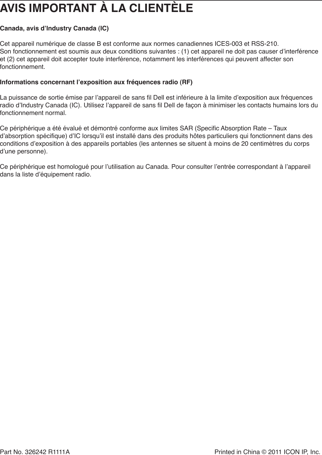 Part No. 326242 R1111A  Printed in China © 2011 ICON IP, Inc.AVIS IMPORTANT À LA CLIENTÈLECanada, avis d’Industry Canada (IC) Cet appareil numérique de classe B est conforme aux normes canadiennes ICES-003 et RSS-210. Son fonctionnement est soumis aux deux conditions suivantes : (1) cet appareil ne doit pas causer d’interférence et (2) cet appareil doit accepter toute interférence, notamment les interférences qui peuvent affecter son fonctionnement. Informations concernant l’exposition aux fréquences radio (RF) La puissance de sortie émise par l’appareil de sans fil Dell est inférieure à la limite d’exposition aux fréquences radio d’Industry Canada (IC). Utilisez l’appareil de sans fil Dell de façon à minimiser les contacts humains lors du fonctionnement normal. Ce périphérique a été évalué et démontré conforme aux limites SAR (Specific Absorption Rate – Taux d’absorption spécifique) d’IC lorsqu’il est installé dans des produits hôtes particuliers qui fonctionnent dans des conditions d’exposition à des appareils portables (les antennes se situent à moins de 20 centimètres du corps d’une personne). Ce périphérique est homologué pour l’utilisation au Canada. Pour consulter l’entrée correspondant à l’appareil dans la liste d’équipement radio.