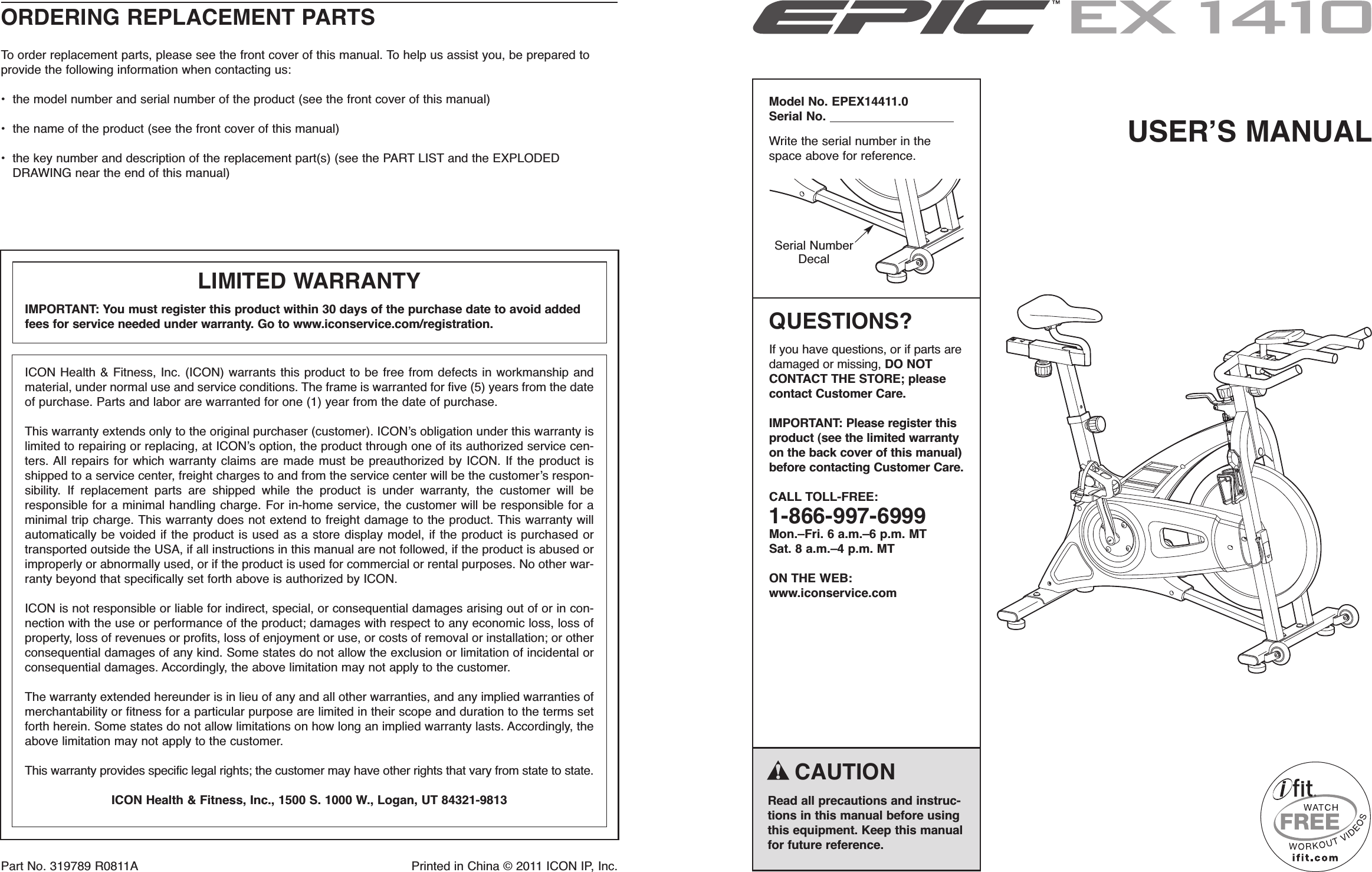 Part No. 319789 R0811A Printed in China © 2011 ICON IP, Inc.ORDERING REPLACEMENT PARTSTo order replacement parts, please see the front cover of this manual. To help us assist you, be prepared toprovide the following information when contacting us:• the model number and serial number of the product (see the front cover of this manual)• the name of the product (see the front cover of this manual)• the key number and description of the replacement part(s) (see the PART LIST and the EXPLODEDDRAWING near the end of this manual)USERʼS MANUALSerial NumberDecalCAUTIONRead all precautions and instruc-tions in this manual before usingthis equipment. Keep this manualfor future reference.Model No. EPEX14411.0Serial No.Write the serial number in thespace above for reference.QUESTIONS?If you have questions, or if parts aredamaged or missing, DO NOTCONTACT THE STORE; pleasecontact Customer Care.IMPORTANT: Please register thisproduct (see the limited warrantyon the back cover of this manual)before contacting Customer Care.CALL TOLL-FREE:1-866-997-6999Mon.–Fri. 6 a.m.–6 p.m. MTSat. 8 a.m.–4 p.m. MTON THE WEB:www.iconservice.comICON Health &amp; Fitness, Inc. (ICON) warrants this product to be free from defects in workmanship andmaterial, under normal use and service conditions. The frame is warranted for five (5) years from the dateof purchase. Parts and labor are warranted for one (1) year from the date of purchase.This warranty extends only to the original purchaser (customer). ICONʼs obligation under this warranty islimited to repairing or replacing, at ICONʼs option, the product through one of its authorized service cen-ters. All repairs for which warranty claims are made must be preauthorized by ICON. If the product isshipped to a service center, freight charges to and from the service center will be the customerʼs respon-sibility. If replacement parts are shipped while the product is under warranty, the customer will beresponsible for a minimal handling charge. For in-home service, the customer will be responsible for aminimal trip charge. This warranty does not extend to freight damage to the product. This warranty willautomatically be voided if the product is used as a store display model, if the product is purchased ortransported outside the USA, if all instructions in this manual are not followed, if the product is abused orimproperly or abnormally used, or if the product is used for commercial or rental purposes. No other war-ranty beyond that specifically set forth above is authorized by ICON.ICON is not responsible or liable for indirect, special, or consequential damages arising out of or in con-nection with the use or performance of the product; damages with respect to any economic loss, loss ofproperty, loss of revenues or profits, loss of enjoyment or use, or costs of removal or installation; or otherconsequential damages of any kind. Some states do not allow the exclusion or limitation of incidental orconsequential damages. Accordingly, the above limitation may not apply to the customer.The warranty extended hereunder is in lieu of any and all other warranties, and any implied warranties ofmerchantability or fitness for a particular purpose are limited in their scope and duration to the terms setforth herein. Some states do not allow limitations on how long an implied warranty lasts. Accordingly, theabove limitation may not apply to the customer.This warranty provides specific legal rights; the customer may have other rights that vary from state to state.ICON Health &amp; Fitness, Inc., 1500 S. 1000 W., Logan, UT 84321-9813LIMITED WARRANTYIMPORTANT: You must register this product within 30 days of the purchase date to avoid addedfees for service needed under warranty. Go to www.iconservice.com/registration.