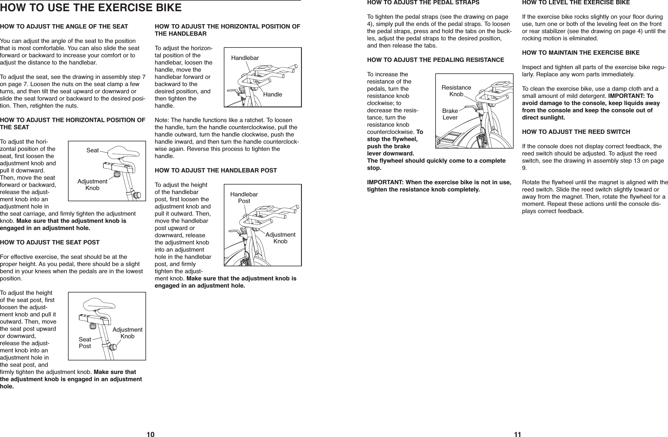 11HOW TO ADJUST THE PEDAL STRAPSTo tighten the pedal straps (see the drawing on page4), simply pull the ends of the pedal straps. To loosenthe pedal straps, press and hold the tabs on the buck-les, adjust the pedal straps to the desired position,and then release the tabs.HOW TO ADJUST THE PEDALING RESISTANCETo increase theresistance of thepedals, turn theresistance knobclockwise; todecrease the resis-tance, turn theresistance knobcounterclockwise. Tostop the flywheel,push the brakelever downward.The flywheel should quickly come to a completestop.IMPORTANT: When the exercise bike is not in use,tighten the resistance knob completely.HOW TO LEVEL THE EXERCISE BIKEIf the exercise bike rocks slightly on your floor duringuse, turn one or both of the leveling feet on the frontor rear stabilizer (see the drawing on page 4) until therocking motion is eliminated.HOW TO MAINTAIN THE EXERCISE BIKEInspect and tighten all parts of the exercise bike regu-larly. Replace any worn parts immediately.To clean the exercise bike, use a damp cloth and asmall amount of mild detergent. IMPORTANT: Toavoid damage to the console, keep liquids awayfrom the console and keep the console out ofdirect sunlight.HOW TO ADJUST THE REED SWITCHIf the console does not display correct feedback, thereed switch should be adjusted. To adjust the reedswitch, see the drawing in assembly step 13 on page9.Rotate the flywheel until the magnet is aligned with thereed switch. Slide the reed switch slightly toward oraway from the magnet. Then, rotate the flywheel for amoment. Repeat these actions until the console dis-plays correct feedback.BrakeLeverResistanceKnob10HOW TO USE THE EXERCISE BIKEHOW TO ADJUST THE ANGLE OF THE SEATYou can adjust the angle of the seat to the positionthat is most comfortable. You can also slide the seatforward or backward to increase your comfort or toadjust the distance to the handlebar.To adjust the seat, see the drawing in assembly step 7on page 7. Loosen the nuts on the seat clamp a fewturns, and then tilt the seat upward or downward orslide the seat forward or backward to the desired posi-tion. Then, retighten the nuts.HOW TO ADJUST THE HORIZONTAL POSITION OFTHE SEATTo adjust the hori-zontal position of theseat, first loosen theadjustment knob andpull it downward.Then, move the seatforward or backward,release the adjust-ment knob into anadjustment hole inthe seat carriage, and firmly tighten the adjustmentknob. Make sure that the adjustment knob isengaged in an adjustment hole.HOW TO ADJUST THE SEAT POSTFor effective exercise, the seat should be at theproper height. As you pedal, there should be a slightbend in your knees when the pedals are in the lowestposition.To adjust the heightof the seat post, firstloosen the adjust-ment knob and pull itoutward. Then, movethe seat post upwardor downward,release the adjust-ment knob into anadjustment hole inthe seat post, andfirmly tighten the adjustment knob. Make sure thatthe adjustment knob is engaged in an adjustmenthole.HOW TO ADJUST THE HORIZONTAL POSITION OFTHE HANDLEBARTo adjust the horizon-tal position of thehandlebar, loosen thehandle, move thehandlebar forward orbackward to thedesired position, andthen tighten thehandle.Note: The handle functions like a ratchet. To loosenthe handle, turn the handle counterclockwise, pull thehandle outward, turn the handle clockwise, push thehandle inward, and then turn the handle counterclock-wise again. Reverse this process to tighten thehandle.HOW TO ADJUST THE HANDLEBAR POSTTo adjust the heightof the handlebarpost, first loosen theadjustment knob andpull it outward. Then,move the handlebarpost upward ordownward, releasethe adjustment knobinto an adjustmenthole in the handlebarpost, and firmlytighten the adjust-ment knob. Make sure that the adjustment knob isengaged in an adjustment hole.SeatAdjustmentKnobAdjustmentKnobHandlebarPostHandleHandlebarSeatPostAdjustmentKnob