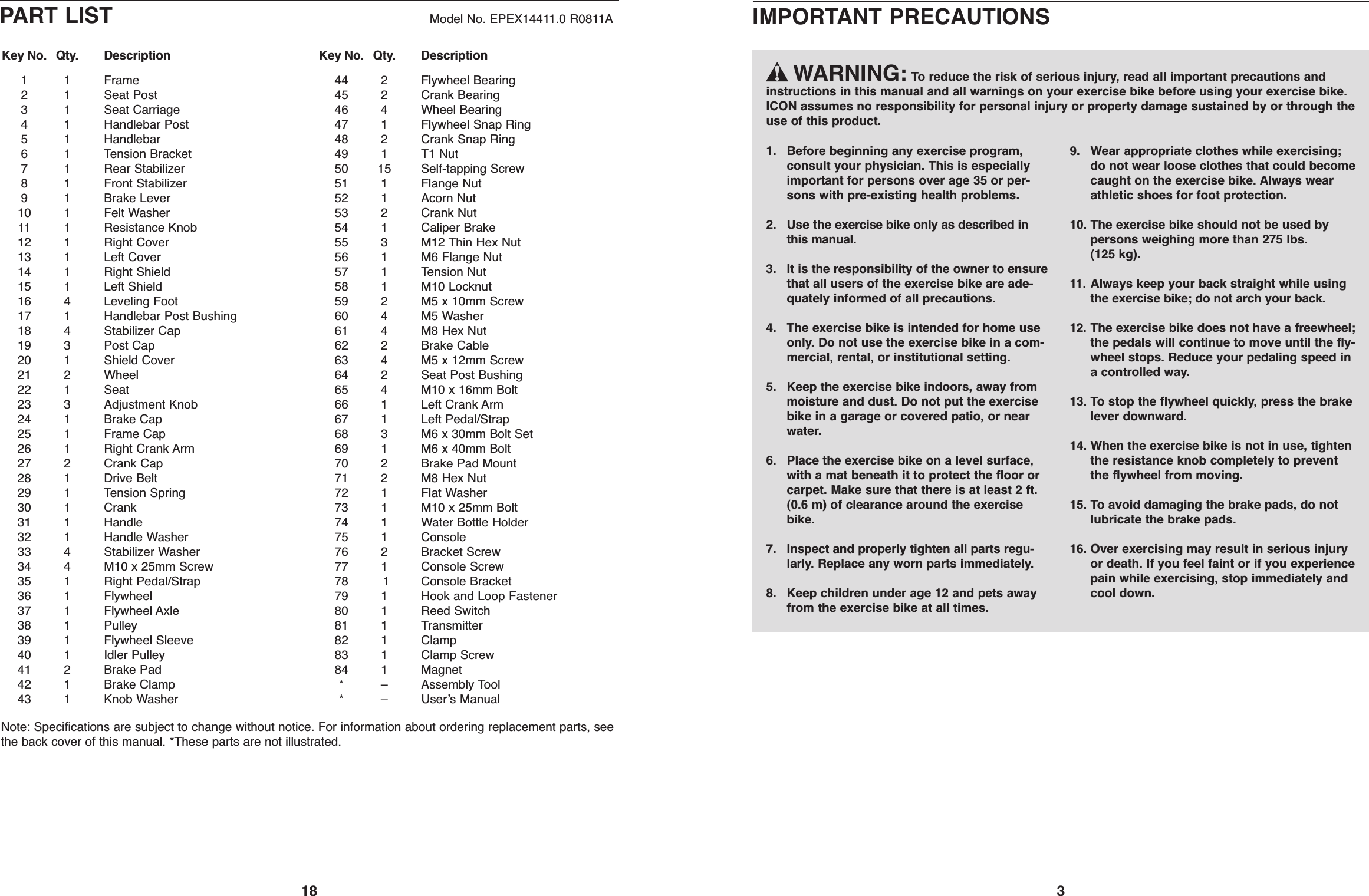 1811 Frame21Seat Post31Seat Carriage41Handlebar Post51Handlebar61Tension Bracket71Rear Stabilizer81Front Stabilizer91Brake Lever10 1 Felt Washer11 1 Resistance Knob12 1 Right Cover13 1 Left Cover14 1 Right Shield15 1 Left Shield16 4 Leveling Foot17 1 Handlebar Post Bushing18 4 Stabilizer Cap19 3 Post Cap20 1 Shield Cover21 2 Wheel22 1 Seat23 3 Adjustment Knob24 1 Brake Cap25 1 Frame Cap26 1 Right Crank Arm27 2 Crank Cap28 1 Drive Belt29 1 Tension Spring30 1 Crank31 1 Handle32 1 Handle Washer33 4 Stabilizer Washer34 4 M10 x 25mm Screw35 1 Right Pedal/Strap36 1 Flywheel37 1 Flywheel Axle38 1 Pulley39 1 Flywheel Sleeve40 1 Idler Pulley41 2 Brake Pad42 1 Brake Clamp43 1 Knob Washer44 2 Flywheel Bearing45 2 Crank Bearing46 4 Wheel Bearing47 1 Flywheel Snap Ring48 2 Crank Snap Ring49 1 T1 Nut50 15 Self-tapping Screw51 1 Flange Nut52 1 Acorn Nut53 2 Crank Nut54 1 Caliper Brake55 3 M12 Thin Hex Nut56 1 M6 Flange Nut57 1 Tension Nut58 1 M10 Locknut59 2 M5 x 10mm Screw60 4 M5 Washer61 4 M8 Hex Nut62 2 Brake Cable63 4 M5 x 12mm Screw64 2 Seat Post Bushing65 4 M10 x 16mm Bolt66 1 Left Crank Arm67 1 Left Pedal/Strap68 3 M6 x 30mm Bolt Set69 1 M6 x 40mm Bolt70 2 Brake Pad Mount71 2 M8 Hex Nut72 1 Flat Washer73 1 M10 x 25mm Bolt74 1 Water Bottle Holder75 1 Console76 2 Bracket Screw77 1 Console Screw78 1 Console Bracket79 1 Hook and Loop Fastener80 1 Reed Switch81 1 Transmitter82 1 Clamp83 1 Clamp Screw84 1 Magnet*–Assembly Tool*–Userʼs ManualKey No. Qty. Description Key No. Qty. DescriptionPART LIST Model No. EPEX14411.0 R0811ANote: Specifications are subject to change without notice. For information about ordering replacement parts, seethe back cover of this manual. *These parts are not illustrated.3WARNING: To reduce the risk of serious injury, read all important precautions andinstructions in this manual and all warnings on your exercise bike before using your exercise bike.ICON assumes no responsibility for personal injury or property damage sustained by or through theuse of this product.1. Before beginning any exercise program,consult your physician. This is especiallyimportant for persons over age 35 or per-sons with pre-existing health problems.2. Use the exercise bike only as described inthis manual.3. It is the responsibility of the owner to ensurethat all users of the exercise bike are ade-quately informed of all precautions.4. The exercise bike is intended for home useonly. Do not use the exercise bike in a com-mercial, rental, or institutional setting.5. Keep the exercise bike indoors, away frommoisture and dust. Do not put the exercisebike in a garage or covered patio, or nearwater.6. Place the exercise bike on a level surface,with a mat beneath it to protect the floor orcarpet. Make sure that there is at least 2 ft.(0.6 m) of clearance around the exercisebike.7. Inspect and properly tighten all parts regu-larly. Replace any worn parts immediately.8. Keep children under age 12 and pets awayfrom the exercise bike at all times.9. Wear appropriate clothes while exercising;do not wear loose clothes that could becomecaught on the exercise bike. Always wearathletic shoes for foot protection.10. The exercise bike should not be used bypersons weighing more than 275 lbs.(125 kg).11. Always keep your back straight while usingthe exercise bike; do not arch your back.12. The exercise bike does not have a freewheel;the pedals will continue to move until the fly-wheel stops. Reduce your pedaling speed ina controlled way.13. To stop the flywheel quickly, press the brakelever downward.14. When the exercise bike is not in use, tightenthe resistance knob completely to preventthe flywheel from moving.15. To avoid damaging the brake pads, do notlubricate the brake pads.16. Over exercising may result in serious injuryor death. If you feel faint or if you experiencepain while exercising, stop immediately andcool down.IMPORTANT PRECAUTIONS