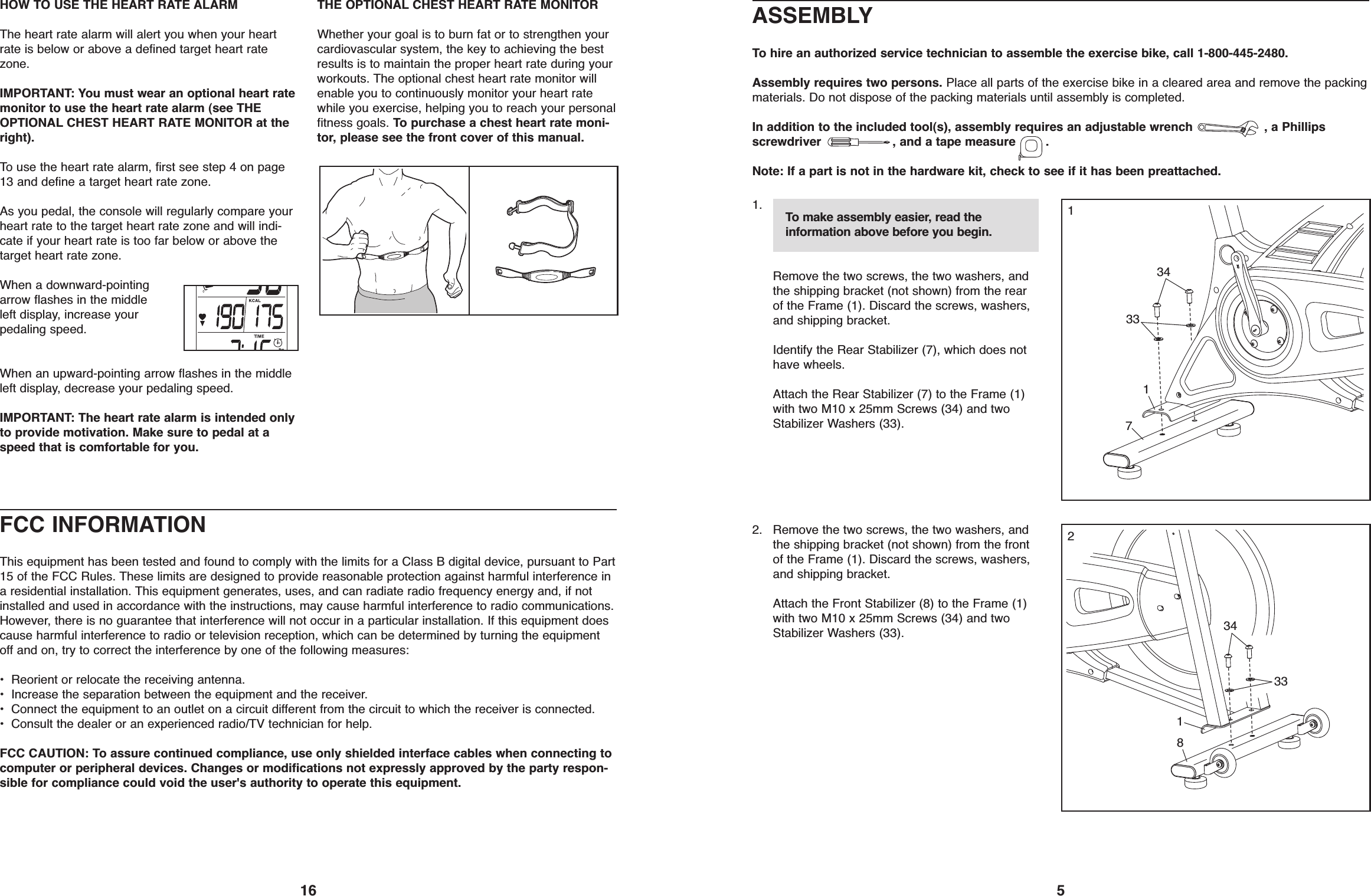 16HOW TO USE THE HEART RATE ALARMThe heart rate alarm will alert you when your heartrate is below or above a defined target heart ratezone.IMPORTANT: You must wear an optional heart ratemonitor to use the heart rate alarm (see THEOPTIONAL CHEST HEART RATE MONITOR at theright).To use the heart rate alarm, first see step 4 on page13 and define a target heart rate zone.As you pedal, the console will regularly compare yourheart rate to the target heart rate zone and will indi-cate if your heart rate is too far below or above thetarget heart rate zone.When a downward-pointingarrow flashes in the middleleft display, increase yourpedaling speed.When an upward-pointing arrow flashes in the middleleft display, decrease your pedaling speed.IMPORTANT: The heart rate alarm is intended onlyto provide motivation. Make sure to pedal at aspeed that is comfortable for you.THE OPTIONAL CHEST HEART RATE MONITORWhether your goal is to burn fat or to strengthen yourcardiovascular system, the key to achieving the bestresults is to maintain the proper heart rate during yourworkouts. The optional chest heart rate monitor willenable you to continuously monitor your heart ratewhile you exercise, helping you to reach your personalfitness goals. To purchase a chest heart rate moni-tor, please see the front cover of this manual.FCC INFORMATIONThis equipment has been tested and found to comply with the limits for a Class B digital device, pursuant to Part15 of the FCC Rules. These limits are designed to provide reasonable protection against harmful interference ina residential installation. This equipment generates, uses, and can radiate radio frequency energy and, if notinstalled and used in accordance with the instructions, may cause harmful interference to radio communications.However, there is no guarantee that interference will not occur in a particular installation. If this equipment doescause harmful interference to radio or television reception, which can be determined by turning the equipmentoff and on, try to correct the interference by one of the following measures:• Reorient or relocate the receiving antenna.• Increase the separation between the equipment and the receiver.• Connect the equipment to an outlet on a circuit different from the circuit to which the receiver is connected.• Consult the dealer or an experienced radio/TV technician for help.FCC CAUTION: To assure continued compliance, use only shielded interface cables when connecting tocomputer or peripheral devices. Changes or modifications not expressly approved by the party respon-sible for compliance could void the user&apos;s authority to operate this equipment.5ASSEMBLYTo hire an authorized service technician to assemble the exercise bike, call 1-800-445-2480.Assembly requires two persons. Place all parts of the exercise bike in a cleared area and remove the packingmaterials. Do not dispose of the packing materials until assembly is completed.In addition to the included tool(s), assembly requires an adjustable wrench , a Phillipsscrewdriver , and a tape measure .Note: If a part is not in the hardware kit, check to see if it has been preattached.1.Remove the two screws, the two washers, andthe shipping bracket (not shown) from the rearof the Frame (1). Discard the screws, washers,and shipping bracket.Identify the Rear Stabilizer (7), which does nothave wheels.Attach the Rear Stabilizer (7) to the Frame (1)with two M10 x 25mm Screws (34) and twoStabilizer Washers (33).2. Remove the two screws, the two washers, andthe shipping bracket (not shown) from the frontof the Frame (1). Discard the screws, washers,and shipping bracket.Attach the Front Stabilizer (8) to the Frame (1)with two M10 x 25mm Screws (34) and twoStabilizer Washers (33).13433811734332To make assembly easier, read theinformation above before you begin.