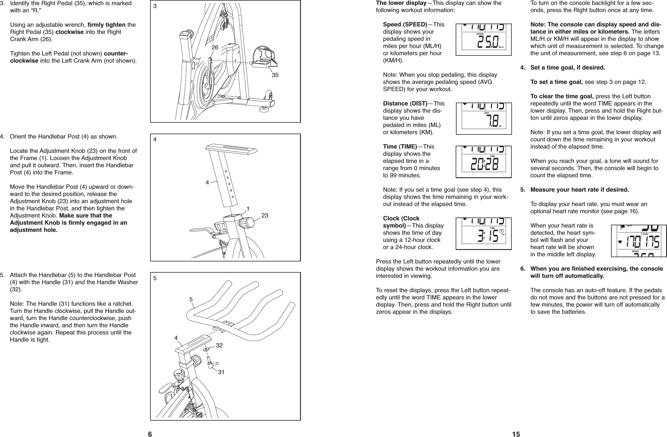 15The lower display—This display can show thefollowing workout information:Speed (SPEED)—Thisdisplay shows yourpedaling speed inmiles per hour (ML/H)or kilometers per hour(KM/H).Note: When you stop pedaling, this displayshows the average pedaling speed (AVGSPEED) for your workout.Distance (DIST)—Thisdisplay shows the dis-tance you havepedaled in miles (ML)or kilometers (KM).Time (TIME)—Thisdisplay shows theelapsed time in arange from 0 minutesto 99 minutes.Note: If you set a time goal (see step 4), thisdisplay shows the time remaining in your work-out instead of the elapsed time.Clock (Clocksymbol)—This displayshows the time of dayusing a 12-hour clockor a 24-hour clock.Press the Left button repeatedly until the lowerdisplay shows the workout information you areinterested in viewing.To reset the displays, press the Left button repeat-edly until the word TIME appears in the lowerdisplay. Then, press and hold the Right button untilzeros appear in the displays.To turn on the console backlight for a few sec-onds, press the Right button once at any time.Note: The console can display speed and dis-tance in either miles or kilometers. The lettersML/H or KM/H will appear in the display to showwhich unit of measurement is selected. To changethe unit of measurement, see step 6 on page 13.4. Set a time goal, if desired.To set a time goal, see step 3 on page 12.To clear the time goal, press the Left buttonrepeatedly until the word TIME appears in thelower display. Then, press and hold the Right but-ton until zeros appear in the lower display.Note: If you set a time goal, the lower display willcount down the time remaining in your workoutinstead of the elapsed time.When you reach your goal, a tone will sound forseveral seconds. Then, the console will begin tocount the elapsed time.5. Measure your heart rate if desired.To display your heart rate, you must wear anoptional heart rate monitor (see page 16).When your heart rate isdetected, the heart sym-bol will flash and yourheart rate will be shownin the middle left display.6. When you are finished exercising, the consolewill turn off automatically.The console has an auto-off feature. If the pedalsdo not move and the buttons are not pressed for afew minutes, the power will turn off automaticallyto save the batteries.64. Orient the Handlebar Post (4) as shown.Locate the Adjustment Knob (23) on the front ofthe Frame (1). Loosen the Adjustment Knoband pull it outward. Then, insert the HandlebarPost (4) into the Frame.Move the Handlebar Post (4) upward or down-ward to the desired position, release theAdjustment Knob (23) into an adjustment holein the Handlebar Post, and then tighten theAdjustment Knob. Make sure that theAdjustment Knob is firmly engaged in anadjustment hole.343. Identify the Right Pedal (35), which is markedwith an “R.”Using an adjustable wrench, firmly tighten theRight Pedal (35) clockwise into the RightCrank Arm (26).Tighten the Left Pedal (not shown) counter-clockwise into the Left Crank Arm (not shown).354231265. Attach the Handlebar (5) to the Handlebar Post(4) with the Handle (31) and the Handle Washer(32).Note: The Handle (31) functions like a ratchet.Turn the Handle clockwise, pull the Handle out-ward, turn the Handle counterclockwise, pushthe Handle inward, and then turn the Handleclockwise again. Repeat this process until theHandle is tight.5453231