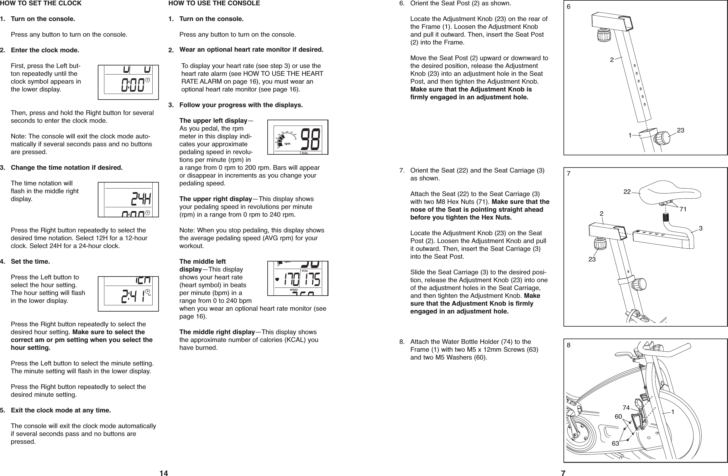 14HOW TO SET THE CLOCK1. Turn on the console.Press any button to turn on the console.2. Enter the clock mode.First, press the Left but-ton repeatedly until theclock symbol appears inthe lower display.Then, press and hold the Right button for severalseconds to enter the clock mode.Note: The console will exit the clock mode auto-matically if several seconds pass and no buttonsare pressed.3. Change the time notation if desired.The time notation willflash in the middle rightdisplay.Press the Right button repeatedly to select thedesired time notation. Select 12H for a 12-hourclock. Select 24H for a 24-hour clock.4. Set the time.Press the Left button toselect the hour setting.The hour setting will flashin the lower display.Press the Right button repeatedly to select thedesired hour setting. Make sure to select thecorrect am or pm setting when you select thehour setting.Press the Left button to select the minute setting.The minute setting will flash in the lower display.Press the Right button repeatedly to select thedesired minute setting.5. Exit the clock mode at any time.The console will exit the clock mode automaticallyif several seconds pass and no buttons arepressed.HOW TO USE THE CONSOLE1. Turn on the console.Press any button to turn on the console.2. Wear an optional heart rate monitor if desired.To display your heart rate (see step 3) or use theheart rate alarm (see HOW TO USE THE HEARTRATE ALARM on page 16), you must wear anoptional heart rate monitor (see page 16).3. Follow your progress with the displays.The upper left display—As you pedal, the rpmmeter in this display indi-cates your approximatepedaling speed in revolu-tions per minute (rpm) ina range from 0 rpm to 200 rpm. Bars will appearor disappear in increments as you change yourpedaling speed.The upper right display—This display showsyour pedaling speed in revolutions per minute(rpm) in a range from 0 rpm to 240 rpm.Note: When you stop pedaling, this display showsthe average pedaling speed (AVG rpm) for yourworkout.The middle leftdisplay—This displayshows your heart rate(heart symbol) in beatsper minute (bpm) in arange from 0 to 240 bpmwhen you wear an optional heart rate monitor (seepage 16).The middle right display—This display showsthe approximate number of calories (KCAL) youhave burned.766. Orient the Seat Post (2) as shown.Locate the Adjustment Knob (23) on the rear ofthe Frame (1). Loosen the Adjustment Knoband pull it outward. Then, insert the Seat Post(2) into the Frame.Move the Seat Post (2) upward or downward tothe desired position, release the AdjustmentKnob (23) into an adjustment hole in the SeatPost, and then tighten the Adjustment Knob.Make sure that the Adjustment Knob isfirmly engaged in an adjustment hole.212373271227. Orient the Seat (22) and the Seat Carriage (3)as shown.Attach the Seat (22) to the Seat Carriage (3)with two M8 Hex Nuts (71). Make sure that thenose of the Seat is pointing straight aheadbefore you tighten the Hex Nuts.Locate the Adjustment Knob (23) on the SeatPost (2). Loosen the Adjustment Knob and pullit outward. Then, insert the Seat Carriage (3)into the Seat Post.Slide the Seat Carriage (3) to the desired posi-tion, release the Adjustment Knob (23) into oneof the adjustment holes in the Seat Carriage,and then tighten the Adjustment Knob. Makesure that the Adjustment Knob is firmlyengaged in an adjustment hole.23817460638. Attach the Water Bottle Holder (74) to theFrame (1) with two M5 x 12mm Screws (63)and two M5 Washers (60).