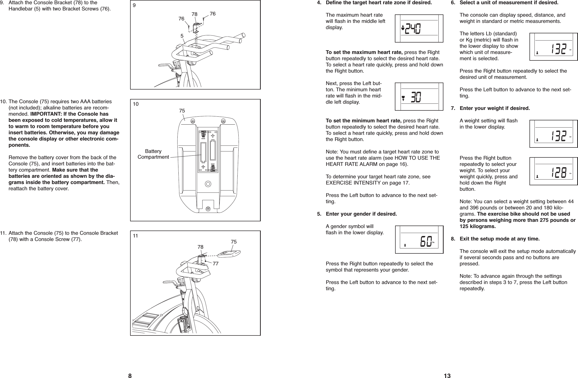 134. Define the target heart rate zone if desired.The maximum heart ratewill flash in the middle leftdisplay.To set the maximum heart rate, press the Rightbutton repeatedly to select the desired heart rate.To select a heart rate quickly, press and hold downthe Right button.Next, press the Left but-ton. The minimum heartrate will flash in the mid-dle left display.To set the minimum heart rate, press the Rightbutton repeatedly to select the desired heart rate.To select a heart rate quickly, press and hold downthe Right button.Note: You must define a target heart rate zone touse the heart rate alarm (see HOW TO USE THEHEART RATE ALARM on page 16).To determine your target heart rate zone, seeEXERCISE INTENSITY on page 17.Press the Left button to advance to the next set-ting.5. Enter your gender if desired.A gender symbol willflash in the lower display.Press the Right button repeatedly to select thesymbol that represents your gender.Press the Left button to advance to the next set-ting.6. Select a unit of measurement if desired.The console can display speed, distance, andweight in standard or metric measurements.The letters Lb (standard)or Kg (metric) will flash inthe lower display to showwhich unit of measure-ment is selected.Press the Right button repeatedly to select thedesired unit of measurement.Press the Left button to advance to the next set-ting.7. Enter your weight if desired.A weight setting will flashin the lower display.Press the Right buttonrepeatedly to select yourweight. To select yourweight quickly, press andhold down the Rightbutton.Note: You can select a weight setting between 44and 396 pounds or between 20 and 180 kilo-grams. The exercise bike should not be usedby persons weighing more than 275 pounds or125 kilograms.8. Exit the setup mode at any time.The console will exit the setup mode automaticallyif several seconds pass and no buttons arepressed.Note: To advance again through the settingsdescribed in steps 3 to 7, press the Left buttonrepeatedly.899. Attach the Console Bracket (78) to theHandlebar (5) with two Bracket Screws (76).578 76761010. The Console (75) requires two AAA batteries(not included); alkaline batteries are recom-mended. IMPORTANT: If the Console hasbeen exposed to cold temperatures, allow itto warm to room temperature before youinsert batteries. Otherwise, you may damagethe console display or other electronic com-ponents.Remove the battery cover from the back of theConsole (75), and insert batteries into the bat-tery compartment. Make sure that thebatteries are oriented as shown by the dia-grams inside the battery compartment. Then,reattach the battery cover.75BatteryCompartment1111. Attach the Console (75) to the Console Bracket(78) with a Console Screw (77).777578