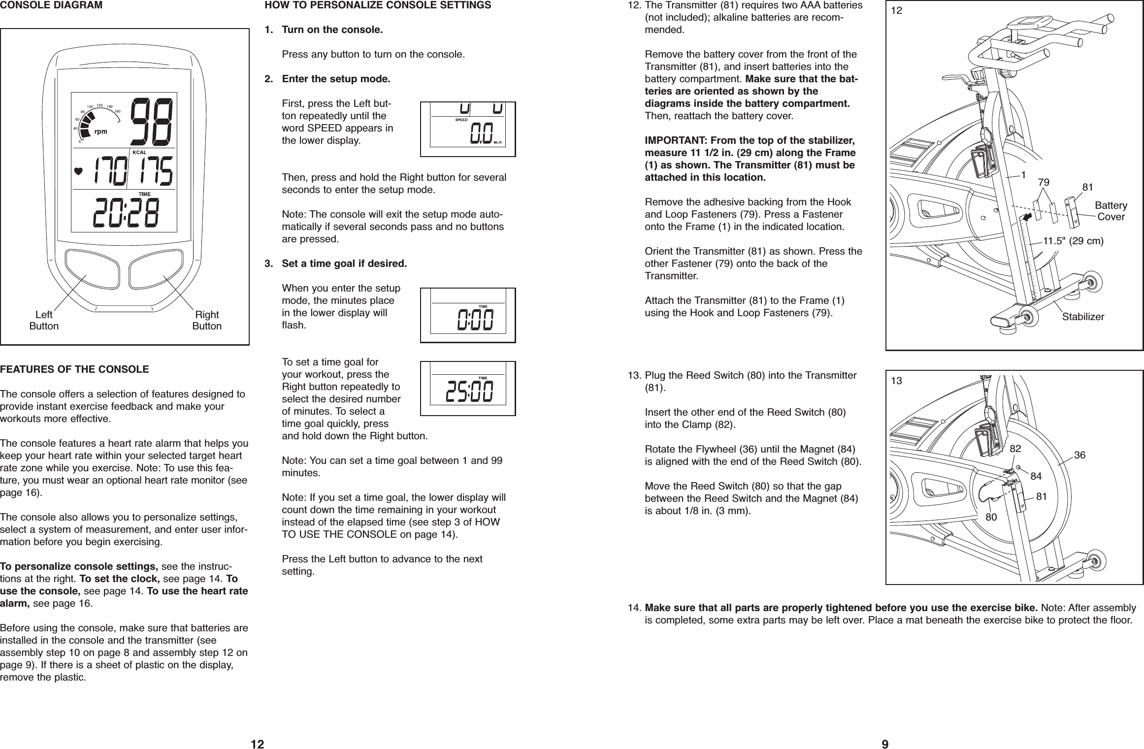 12CONSOLE DIAGRAMFEATURES OF THE CONSOLEThe console offers a selection of features designed toprovide instant exercise feedback and make yourworkouts more effective.The console features a heart rate alarm that helps youkeep your heart rate within your selected target heartrate zone while you exercise. Note: To use this fea-ture, you must wear an optional heart rate monitor (seepage 16).The console also allows you to personalize settings,select a system of measurement, and enter user infor-mation before you begin exercising.To personalize console settings, see the instruc-tions at the right. To set the clock, see page 14. Touse the console, see page 14. To use the heart ratealarm, see page 16.Before using the console, make sure that batteries areinstalled in the console and the transmitter (seeassembly step 10 on page 8 and assembly step 12 onpage 9). If there is a sheet of plastic on the display,remove the plastic.HOW TO PERSONALIZE CONSOLE SETTINGS1. Turn on the console.Press any button to turn on the console.2. Enter the setup mode.First, press the Left but-ton repeatedly until theword SPEED appears inthe lower display.Then, press and hold the Right button for severalseconds to enter the setup mode.Note: The console will exit the setup mode auto-matically if several seconds pass and no buttonsare pressed.3. Set a time goal if desired.When you enter the setupmode, the minutes placein the lower display willflash.To set a time goal foryour workout, press theRight button repeatedly toselect the desired numberof minutes. To select atime goal quickly, pressand hold down the Right button.Note: You can set a time goal between 1 and 99minutes.Note: If you set a time goal, the lower display willcount down the time remaining in your workoutinstead of the elapsed time (see step 3 of HOWTO USE THE CONSOLE on page 14).Press the Left button to advance to the nextsetting.LeftButtonRightButton91212. The Transmitter (81) requires two AAA batteries(not included); alkaline batteries are recom-mended.Remove the battery cover from the front of theTransmitter (81), and insert batteries into thebattery compartment. Make sure that the bat-teries are oriented as shown by thediagrams inside the battery compartment.Then, reattach the battery cover.IMPORTANT: From the top of the stabilizer,measure 11 1/2 in. (29 cm) along the Frame(1) as shown. The Transmitter (81) must beattached in this location.Remove the adhesive backing from the Hookand Loop Fasteners (79). Press a Fasteneronto the Frame (1) in the indicated location.Orient the Transmitter (81) as shown. Press theother Fastener (79) onto the back of theTransmitter.Attach the Transmitter (81) to the Frame (1)using the Hook and Loop Fasteners (79).81791BatteryCover11.5&quot; (29 cm)1313. Plug the Reed Switch (80) into the Transmitter(81).Insert the other end of the Reed Switch (80)into the Clamp (82).Rotate the Flywheel (36) until the Magnet (84)is aligned with the end of the Reed Switch (80).Move the Reed Switch (80) so that the gapbetween the Reed Switch and the Magnet (84)is about 1/8 in. (3 mm).3684828114. Make sure that all parts are properly tightened before you use the exercise bike. Note: After assemblyis completed, some extra parts may be left over. Place a mat beneath the exercise bike to protect the floor.Stabilizer80