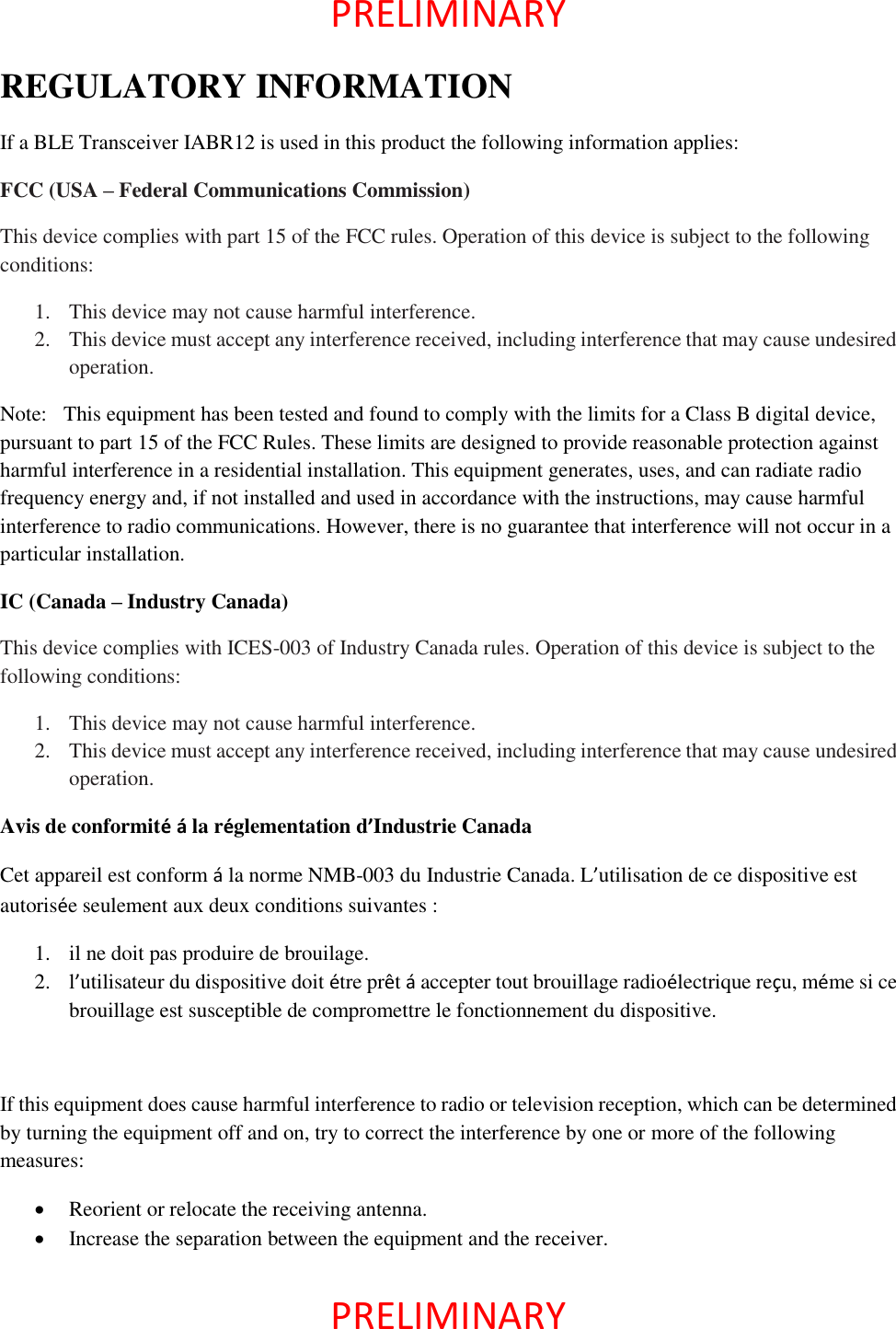  PRELIMINARY    PRELIMINARY   REGULATORY INFORMATION If a BLE Transceiver IABR12 is used in this product the following information applies: FCC (USA – Federal Communications Commission) This device complies with part 15 of the FCC rules. Operation of this device is subject to the following conditions: 1. This device may not cause harmful interference. 2. This device must accept any interference received, including interference that may cause undesired operation. Note:  This equipment has been tested and found to comply with the limits for a Class B digital device, pursuant to part 15 of the FCC Rules. These limits are designed to provide reasonable protection against harmful interference in a residential installation. This equipment generates, uses, and can radiate radio frequency energy and, if not installed and used in accordance with the instructions, may cause harmful interference to radio communications. However, there is no guarantee that interference will not occur in a particular installation. IC (Canada – Industry Canada) This device complies with ICES-003 of Industry Canada rules. Operation of this device is subject to the following conditions: 1. This device may not cause harmful interference. 2. This device must accept any interference received, including interference that may cause undesired operation. Avis de conformité á la réglementation d’Industrie Canada Cet appareil est conform á la norme NMB-003 du Industrie Canada. L’utilisation de ce dispositive est autorisée seulement aux deux conditions suivantes : 1. il ne doit pas produire de brouilage. 2. l’utilisateur du dispositive doit étre prêt á accepter tout brouillage radioélectrique reçu, méme si ce brouillage est susceptible de compromettre le fonctionnement du dispositive.  If this equipment does cause harmful interference to radio or television reception, which can be determined by turning the equipment off and on, try to correct the interference by one or more of the following measures:  Reorient or relocate the receiving antenna.  Increase the separation between the equipment and the receiver. 