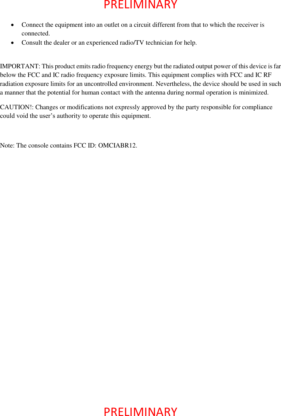  PRELIMINARY    PRELIMINARY    Connect the equipment into an outlet on a circuit different from that to which the receiver is connected.  Consult the dealer or an experienced radio/TV technician for help.  IMPORTANT: This product emits radio frequency energy but the radiated output power of this device is far below the FCC and IC radio frequency exposure limits. This equipment complies with FCC and IC RF radiation exposure limits for an uncontrolled environment. Nevertheless, the device should be used in such a manner that the potential for human contact with the antenna during normal operation is minimized. CAUTION!: Changes or modifications not expressly approved by the party responsible for compliance could void the user’s authority to operate this equipment.  Note: The console contains FCC ID: OMCIABR12.  