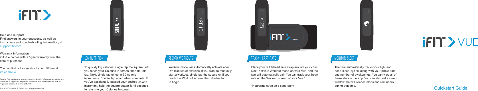 Help andsupportFind answers to your questions, as well asinstructions and troubleshooting information, atsupport.ifit.com.WarrantyinformationiFit Vue comes with a1-yearwarranty fromthedate ofpurchase.You can find out more about your iFit Vue atifit.com/vue.Google Play and Android are registered trademarks of Google Inc. Apple isatrademark of Apple Inc., registered in the U.S.and other countries. BLE isaregistered trademark of Bluetooth SIG.©2016 ICON Health &amp; Fitness, inc. All rightsreserved.LOGNUTRITIONTo quickly log calories, single tap the squareuntilyou reach your Calories In screen, thendoubletap.Next, single tap to log in50-calorieincrements. Double tap again whencomplete.Ifyou’ve accidentally passed your desiredcalorieincrement, hold the square button for 5secondsto return to your Calories In screen.RECORDWORKOUTSWorkout mode will automatically activateafterfive minutes ofexercise.If you want to manuallystart a workout, single tap the square untilyoureach the Workout screen, then doubletaptobegin.TRACKHEART RATEPlace yourBLE®heart rate strap around your chest.Next, activate Workout mode on your Vue,andthetwo will automaticallypair.You can track yourheartrate on the Workout screen of your Vue.**Heart rate strap soldseparately.MONITORSLEEPThe Vue automatically tracks your lightanddeep sleep cycles, along with your pillowtimeand number of awakenings. You can view allofthese stats in theapp.You can also set asleepwindow that will silence alerts andremindersduring thattime.Quickstart Guide