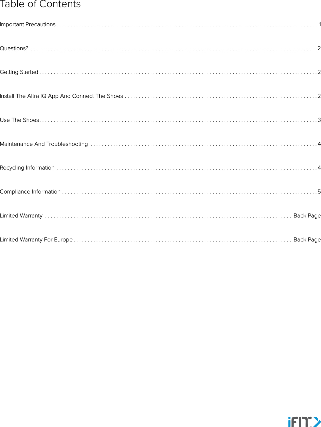 Table of ContentsImportant Precautions ............................................................................................ 1Questions?  .....................................................................................................2Getting Started . . . . . . . . . . . . . . . . . . . . . . . . . . . . . . . . . . . . . . . . . . . . . . . . . . . . . . . . . . . . . . . . . . . . . . . . . . . . . . . . . . . . . . . . . . . . . . . . . . 2Install The Altra IQ App And Connect The Shoes ....................................................................2Use The Shoes. . . . . . . . . . . . . . . . . . . . . . . . . . . . . . . . . . . . . . . . . . . . . . . . . . . . . . . . . . . . . . . . . . . . . . . . . . . . . . . . . . . . . . . . . . . . . . . . . . 3Maintenance And Troubleshooting  ................................................................................4Recycling Information ............................................................................................4Compliance Information ..........................................................................................5Limited Warranty  ....................................................................................... Back PageLimited Warranty For Europe . . . . . . . . . . . . . . . . . . . . . . . . . . . . . . . . . . . . . . . . . . . . . . . . . . . . . . . . . . . . . . . . . . . . . . . . . . . . .  Back Page