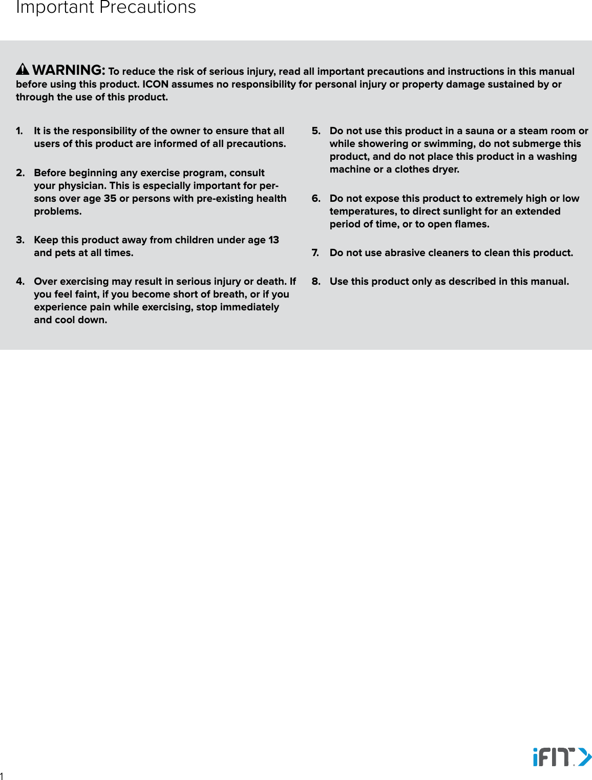 11.  It is the responsibility of the owner to ensure that all users of this product are informed of all precautions. 2.  Before beginning any exercise program, consult your physician. This is especially important for per-sons over age 35 or persons with pre-existing health problems. 3.  Keep this product away from children under age 13 and pets at all times.4.  Over exercising may result in serious injury or death. If you feel faint, if you become short of breath, or if you experience pain while exercising, stop immediately and cool down.5.  Do not use this product in a sauna or a steam room or while showering or swimming, do not submerge this product, and do not place this product in a washing machine or a clothes dryer.6.  Do not expose this product to extremely high or low temperatures, to direct sunlight for an extended period of time, or to open flames.7.  Do not use abrasive cleaners to clean this product.8.  Use this product only as described in this manual.      WARNING: To reduce the risk of serious injury, read all important precautions and instructions in this manual before using this product. ICON assumes no responsibility for personal injury or property damage sustained by or through the use of this product.Important Precautions